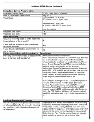 17
20095 and 20097 Mission Boulevard
Estimate of Current Property Value
Property has been actively marketed since acquisition using
widespread informal solicitations by staff. Until a permanent
development occurs, a variety of interim uses have been
proposed and may be pursued for temporary use, all of which
are commercial and/or community uses and are Approved
Redevelopment Plan Projects: community center, produce
stand, educational gardening site, and other retail.
Previous Development Proposals
Describe any previously proposed or solicited
development plans for the property, including
any short term and or long term lease/rental
arrangements.
Environmental History of Contamination / Remediation
Have any environmental tests or assessments
been preformed on the property?
History of contamination/remediation:
Phase 1 report was completed in September 2003. Historical
use as an automotive repair center and inclusion of an
oil/water separator on site as well as other hydraulic lifts and
Above Ground Storage Tanks (ASTs) recommends further
testing to confirm groundwater and soil seepage.
Underground Storage Tanks were removed and files closed
out in 1998. ACM and LCP were anticipated to be found on
the property, but no testing was completed as part of the
Phase 1 report. Adjacent electrical sub-station owned by
PG&E may contain transformers with PCBs.
Used Car Sales Building ACM and LCP report completed in
February 2009; materials abated in 2009. Showroom
Building: Asbestos Containing Material (ACM) and Lead
Containing Paint (LCP) report completed in March 2009;
materials abated in 2009; building demolished in September
2009. Old PGE Building: ACM and LCP report completed
May 2010; materials abated in 2011; building demolished in
2011.
Agency Revenue
Estimated Current Value $2,295,140 - Total of 5 parcels
Date of Estimated Current Value May 2013
Value Basis Appraisal of APN 414-0021-060
on 4/26/11 = $270,000, approx $30/sf.
Appraisal of APN 414-0021-061
on 4/26/2011 = $1,120,000, approx $24/sf.
Local Comparables
Proposed Sale Value TBD
If yes, describe contractual requirements for
use of income.
No
Proposed Sale Date TBD
Is Agency receiving lease or rental income for
the private use of the property? No
If Yes, indicate amount of Agency's Annual
rent/lease income?
N/A
 