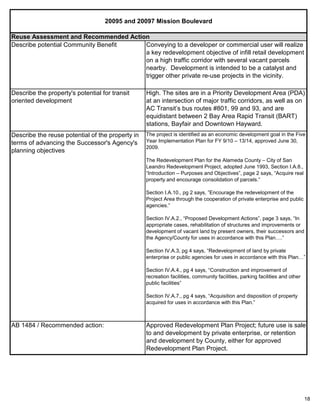 18
20095 and 20097 Mission Boulevard
AB 1484 / Recommended action: Approved Redevelopment Plan Project; future use is sale
to and development by private enterprise, or retention
and development by County, either for approved
Redevelopment Plan Project.
Reuse Assessment and Recommended Action
Describe the property's potential for transit
oriented development
High. The sites are in a Priority Development Area (PDA)
at an intersection of major traffic corridors, as well as on
AC Transit’s bus routes #801, 99 and 93, and are
equidistant between 2 Bay Area Rapid Transit (BART)
stations, Bayfair and Downtown Hayward.
Describe the reuse potential of the property in
terms of advancing the Successor's Agency's
planning objectives
The project is identified as an economic development goal in the Five
Year Implementation Plan for FY 9/10 – 13/14, approved June 30,
2009.
The Redevelopment Plan for the Alameda County – City of San
Leandro Redevelopment Project, adopted June 1993, Section I.A.8.,
“Introduction – Purposes and Objectives”, page 2 says, “Acquire real
property and encourage consolidation of parcels.”
Section I.A.10., pg 2 says, ”Encourage the redevelopment of the
Project Area through the cooperation of private enterprise and public
agencies.”
Section IV.A.2., “Proposed Development Actions”, page 3 says, “In
appropriate cases, rehabilitation of structures and improvements or
development of vacant land by present owners, their successors and
the Agency/County for uses in accordance with this Plan….”
Section IV.A.3, pg 4 says, “Redevelopment of land by private
enterprise or public agencies for uses in accordance with this Plan…”
Section IV.A.4., pg 4 says, “Construction and improvement of
recreation facilities, community facilities, parking facilities and other
public facilities”
Section IV.A.7., pg 4 says, “Acquisition and disposition of property
acquired for uses in accordance with this Plan.”
Describe potential Community Benefit Conveying to a developer or commercial user will realize
a key redevelopment objective of infill retail development
on a high traffic corridor with several vacant parcels
nearby. Development is intended to be a catalyst and
trigger other private re-use projects in the vicinity.
 