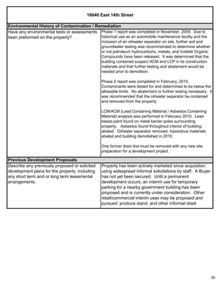 20
16640 East 14th Street
Property has been actively marketed since acquisition
using widespread informal solicitations by staff. A Buyer
has not yet been secured. Until a permanent
development occurs, an interim use for temporary
parking for a nearby government building has been
proposed and is currently under consideration. Other
retail/commercial interim uses may be proposed and
pursued: produce stand, and other informal retail.
Previous Development Proposals
Describe any previously proposed or solicited
development plans for the property, including
any short term and or long term lease/rental
arrangements.
Environmental History of Contamination / Remediation
Have any environmental tests or assessments
been preformed on the property?
Phase 1 report was completed in November, 2009. Due to
historical use as an automobile maintenance facility and the
inclusion of an oil/water separator on site, further soil and
groundwater testing was recommended to determine whether
or not petroleum hydrocarbons, metals, and Volatile Organic
Compounds have been released. It was determined that the
building contained suspect ACM and LCP in its construction
materials and that further testing and abatement would be
needed prior to demolition.
Phase 2 report was completed in February, 2010.
Contaminants were tested for and determined to be below the
allowable limits. No abatement or further testing necessary. It
was recommended that the oil/water separator be contained
and removed from the property.
LCM/ACM (Lead Containing Material / Asbestos Containing
Material) analysis was performed in February 2010. Lead
based paint found on metal barrier poles surrounding
property. Asbestos found throughout interior of building;
abated. Oil/water separator removed, hazardous materials
abated and building demolished in 2010.
One former drain line must be removed with any new site
preparation for a development project.
 