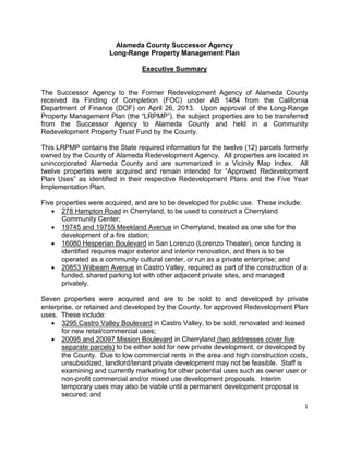 1
Alameda County Successor Agency
Long-Range Property Management Plan
Executive Summary
The Successor Agency to the Former Redevelopment Agency of Alameda County
received its Finding of Completion (FOC) under AB 1484 from the California
Department of Finance (DOF) on April 26, 2013. Upon approval of the Long-Range
Property Management Plan (the “LRPMP”), the subject properties are to be transferred
from the Successor Agency to Alameda County and held in a Community
Redevelopment Property Trust Fund by the County.
This LRPMP contains the State required information for the twelve (12) parcels formerly
owned by the County of Alameda Redevelopment Agency. All properties are located in
unincorporated Alameda County and are summarized in a Vicinity Map Index. All
twelve properties were acquired and remain intended for “Approved Redevelopment
Plan Uses” as identified in their respective Redevelopment Plans and the Five Year
Implementation Plan.
Five properties were acquired, and are to be developed for public use. These include:
• 278 Hampton Road in Cherryland, to be used to construct a Cherryland
Community Center;
• 19745 and 19755 Meekland Avenue in Cherryland, treated as one site for the
development of a fire station;
• 16080 Hesperian Boulevard in San Lorenzo (Lorenzo Theater), once funding is
identified requires major exterior and interior renovation, and then is to be
operated as a community cultural center, or run as a private enterprise; and
• 20853 Wilbeam Avenue in Castro Valley, required as part of the construction of a
funded, shared parking lot with other adjacent private sites, and managed
privately.
Seven properties were acquired and are to be sold to and developed by private
enterprise, or retained and developed by the County, for approved Redevelopment Plan
uses. These include:
• 3295 Castro Valley Boulevard in Castro Valley, to be sold, renovated and leased
for new retail/commercial uses;
• 20095 and 20097 Mission Boulevard in Cherryland (two addresses cover five
separate parcels) to be either sold for new private development, or developed by
the County. Due to low commercial rents in the area and high construction costs,
unsubsidized, landlord/tenant private development may not be feasible. Staff is
examining and currently marketing for other potential uses such as owner user or
non-profit commercial and/or mixed use development proposals. Interim
temporary uses may also be viable until a permanent development proposal is
secured; and
 