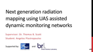 Next generation radiation
mapping using UAS assisted
dynamic monitoring networks
Supervisor: Dr. Thomas B. Scott
Student: Angelos Plastropoulos
1
Supported by: and
 