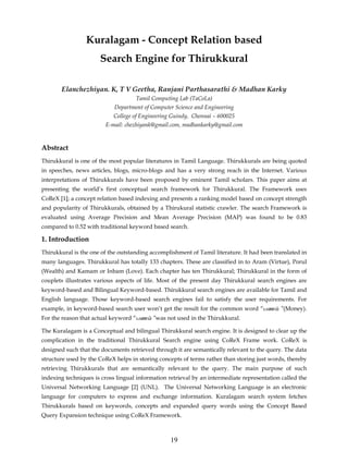 Kuralagam - Concept Relation based
                      Search Engine for Thirukkural

       Elanchezhiyan. K, T V Geetha, Ranjani Parthasarathi & Madhan Karky
                                    Tamil Computing Lab (TaCoLa)
                            Department of Computer Science and Engineering
                            College of Engineering Guindy, Chennai – 600025
                        E-mail: chezhiyank@gmail.com, madhankarky@gmail.com



Abstract
Thirukkural is one of the most popular literatures in Tamil Language. Thirukkurals are being quoted
in speeches, news articles, blogs, micro-blogs and has a very strong reach in the Internet. Various
interpretations of Thirukkurals have been proposed by eminent Tamil scholars. This paper aims at
presenting the world’s first conceptual search framework for Thirukkural. The Framework uses
CoReX [1]; a concept relation based indexing and presents a ranking model based on concept strength
and popularity of Thirukkurals, obtained by a Thirukural statistic crawler. The search Framework is
evaluated using Average Precision and Mean Average Precision (MAP) was found to be 0.83
compared to 0.52 with traditional keyword based search.

1. Introduction
Thirukkural is the one of the outstanding accomplishment of Tamil literature. It had been translated in
many languages. Thirukkural has totally 133 chapters. These are classified in to Aram (Virtue), Porul
(Wealth) and Kamam or Inbam (Love). Each chapter has ten Thirukkural; Thirukkural in the form of
couplets illustrates various aspects of life. Most of the present day Thirukkural search engines are
keyword-based and Bilingual Keyword-based. Thirukkural search engines are available for Tamil and
English language. Those keyword-based search engines fail to satisfy the user requirements. For
example, in keyword-based search user won’t get the result for the common word “பண           ”(Money).
For the reason that actual keyword “பண     ”was not used in the Thirukkural.

The Kuralagam is a Conceptual and bilingual Thirukkural search engine. It is designed to clear up the
complication in the traditional Thirukkural Search engine using CoReX Frame work. CoReX is
designed such that the documents retrieved through it are semantically relevant to the query. The data
structure used by the CoReX helps in storing concepts of terms rather than storing just words, thereby
retrieving Thirukkurals that are semantically relevant to the query. The main purpose of such
indexing techniques is cross lingual information retrieval by an intermediate representation called the
Universal Networking Language [2] (UNL). The Universal Networking Language is an electronic
language for computers to express and exchange information. Kuralagam search system fetches
Thirukkurals based on keywords, concepts and expanded query words using the Concept Based
Query Expansion technique using CoReX Framework.



                                                  19
 