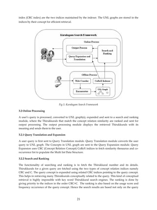 index (CRC index) are the two indices maintained by the indexer. The UNL graphs are stored in the
indices by their concept for efficient retrieval.




                                     Fig 1: Kuralagam Search Framework

3.2 Online Processing

A user’s query is processed, converted to UNL graph(s), expanded and sent to a search and ranking
module, where the Thirukkurals that match the concept relation similarity are ranked and sent for
output processing. The output processing module displays the retrieved Thirukkurals with its
meaning and sends them to the user.

3.2.1 Query Translation and Expansion

A user query is first sent to Query Translation module. Query Translation module converts the user
query to UNL graph. The Concepts in UNL graph are sent to the Query Expansion module. Query
Expansion uses CRC (Concept Relation Concept) CoReX indices to fetch similarity thesaurus and co-
occurrence list to populate the Multi list Data Structure.

3.2.2 Search and Ranking

The functionality of searching and ranking is to fetch the Thirukkural number and its details.
Thirukkurals for a given query are fetched using the two types of concept relation indices namely
CRC and C. The query concept is expanded using related CRC indices pointing to the query concept.
This helps in retrieving many Thirukkurals conceptually related to the query. This kind of conceptual
retrieval is highly impossible with key word Thirukkural search engines. The ranking is done by
giving priority to the indices in the order CRC>C. The ranking is also based on the usage score and
frequency occurrence of the query concept. Hence the search results are based not only on the query



                                                    21
 