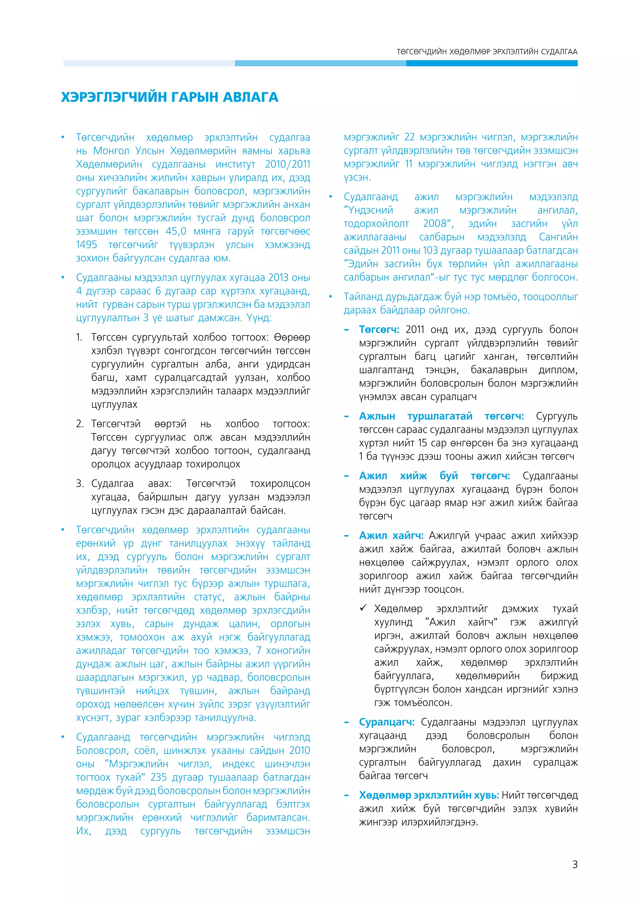 ÒªÃÑªÃ×ÄÈÉÍ ÕªÄªËÌªÐ ÝÐÕËÝËÒÈÉÍ ÑÓÄÀËÃÀÀ

ХЭРЭГЛЭГЧИЙН ГАРЫН АВЛАГА
•	 Төгсөгчдийн хөдөлмөр эрхлэлтийн судалгаа
нь Монгол Улсын Хөдөлмөрийн яамны харьяа
Хөдөлмөрийн судалгааны институт 2010/2011
оны хичээлийн жилийн хаврын улиралд их, дээд
сургуулийг бакалаврын боловсрол, мэргэжлийн
сургалт үйлдвэрлэлийн төвийг мэргэжлийн анхан
шат болон мэргэжлийн тусгай дунд боловсрол
эзэмшин төгссөн 45,0 мянга гаруй төгсөгчөөс
1495 төгсөгчийг түүвэрлэн улсын хэмжээнд
зохион байгуулсан судалгаа юм.
•	 Судалгааны мэдээлэл цуглуулах хугацаа 2013 оны
4 дүгээр сараас 6 дугаар сар хүртэлх хугацаанд,
нийт гурван сарûí турш үргэлжилсэн ба мэдээлэл
цуглуулалтын 3 үе шатыг дамжсан. Үүнд:
1.	 Төгссөн сургуультай холбоо тогтоох: Өөрөөр
хэлбэл түүвэрт сонгогдсон төгсөгчийн төгссөн
сургуулийн сургалтын алба, анги удирдсан
багш, хамт суралцагсадтай уулзан, холбоо
мэдээллийн хэрэгслэлийн талаарх мэдээллийг
цуглуулах
2.	 Төгсөгчтэй өөртэй нь холбоо тогтоох:
Төгссөн сургуулиас олж авсан мэдээллийн
дагуу төгсөгчтэй холбоо тогтоон, судалгаанд
оролцох асуудлаар тохиролцох
3.	 Судалгаа авах: Төгсөгчтэй тохиролцсон
хугацаа, байршлын дагуу уулзан мэдээлэл
цуглуулах гэсэн дэс дараалалтай байсан.
•	 Төгсөгчдийн хөдөлмөр эрхлэлтийн судалгааны
ерөнхий үр дүнг танилцуулах энэхүү тайланд
их, дээд сургууль болон мэргэжлийн сургалт
үйлдвэрлэлийн төвийн төгсөгчдийн эзэмшсэн
мэргэжлийн чиглэл тус бүрээр ажлын туршлага,
хөдөлмөр эрхлэлтийн статус, ажлын байрны
хэлбэр, нийт төгсөгчдөд хөдөлмөр эрхлэгсдийн
эзлэх хувь, сарын дундаж цалин, орлогын
хэмжээ, томоохон аж ахуй нэгж байгууллагад
ажилладаг төгсөгчдийн тоо хэмжээ, 7 хоногийн
дундаж ажлын цаг, ажлын байрны ажил үүргийн
шаардлагын мэргэжил, ур чадвар, боловсролын
түвшинтэй нийцэх түвшин, ажлын байранд
ороход нөлөөлсөн хүчин зүйлс зэрэг үзүүлэлтийг
хүснэгт, зураг хэлбэрээр танилцуулна.
•	 Судалгаанд төгсөгчдийн мэргэжлийн чиглэлд
Боловсрол, соёл, шинжлэх ухааны сайдын 2010
оны “Мэргэжлийн чиглэл, индекс шинэчлэн
тогтоох тухай” 235 дугаар тушаалаар батлагдан
мөрдөж буй дээд боловсролын болон мэргэжлийн
боловсролын сургалтын байгууллагад бэлтгэх
мэргэжлийн ерөнхий чиглэлийг баримталсан.
Их, дээд сургууль төгсөгчдийн эзэмшсэн

мэргэжлийг 22 мэргэжлийн чиглэл, мэргэжлийн
сургалт үйлдвэрлэлийн төв төгсөгчдийн эзэмшсэн
мэргэжлийг 11 мэргэжлийн чиглэлд нэгтгэн авч
үзсэн.
•	 Судалгаанд
ажил
мэргэжлийн
мэдээлэлд
“Үндэсний
ажил
мэргэжлийн
ангилал,
тодорхойлолт 2008”, эдийн засгийн үйл
ажиллагааны салбарын мэдээлэлд Сангийн
сайдын 2011 оны 103 дугаар тушаалаар батлагдсан
“Эдийн засгийн бүх төрлийн үйл ажиллагааны
салбарын ангилал”-ыг тус тус мөрдлөг болгосон.
•	 Тайланд дурьдагдаж буй нэр томъёо, тооцооллыг
дараах байдлаар ойлгоно.
-	Төгсөгч: 2011 онд их, дээд сургууль болон
мэргэжлийн сургалт үйлдвэрлэлийн төвийг
сургалтын багц цагийг ханган, төгсөлтийн
шалгалтанд тэнцэн, бакалаврын диплом,
мэргэжлийн боловсролын болон мэргэжлийн
үнэмлэх авсан суралцагч
-	
Ажлын туршлагатай төгсөгч: Сургууль
төгссөн сараас судалгааны мэдээлэл цуглуулах
хүртэл нийт 15 сар өнгөрсөн ба энэ хугацаанд
1 ба түүнээс дээш тооны ажил хийсэн төгсөгч
-	
Ажил хийж буй төгсөгч: Судалгааны
мэдээлэл цуглуулах хугацаанд бүрэн болон
бүрэн бус цагаар ямар нэг ажил хийж байгаа
төгсөгч
-	 Ажил хайгч: Ажилгүй учраас ажил хийхээр
ажил хайж байгаа, ажилтай боловч ажлын
нөхцөлөө сайжруулах, нэмэлт орлого îëîõ 
зорилгоор ажил хайж байгаа төгсөгчдийн
нийт дүнгээр тооцсон.
	
Хөдөлмөр эрхлэлтийг дэмжих тухай
хуулинд “Ажил хайгч” гэж ажилгүй
иргэн, ажилтай боловч ажлын нөхцөлөө
сайжруулах, нэмэлт орлого олох зорилгоор
ажил
хайж,
хөдөлмөр
эрхлэлтийн
байгууллага,
хөдөлмөрийн
биржид
бүртгүүлсэн болон хандсан иргэнийг хэлнэ
гэж томъёолсон.                                                                 
-	Суралцагч: Судалгааны мэдээлэл цуглуулах
хугацаанд
дээд
боловсролын
болон
мэргэжлийн
боловсрол,
мэргэжлийн
сургалтын байгууллагад дахин суралцаж
байгаа төгсөгч
-	 Хөдөлмөр эрхлэлтийн хувь: Нийт төгсөгчдөд
ажил хийж буй төгсөгчдийн эзлэх хувийн
жингээр илэрхийлэгдэнэ.

3

 