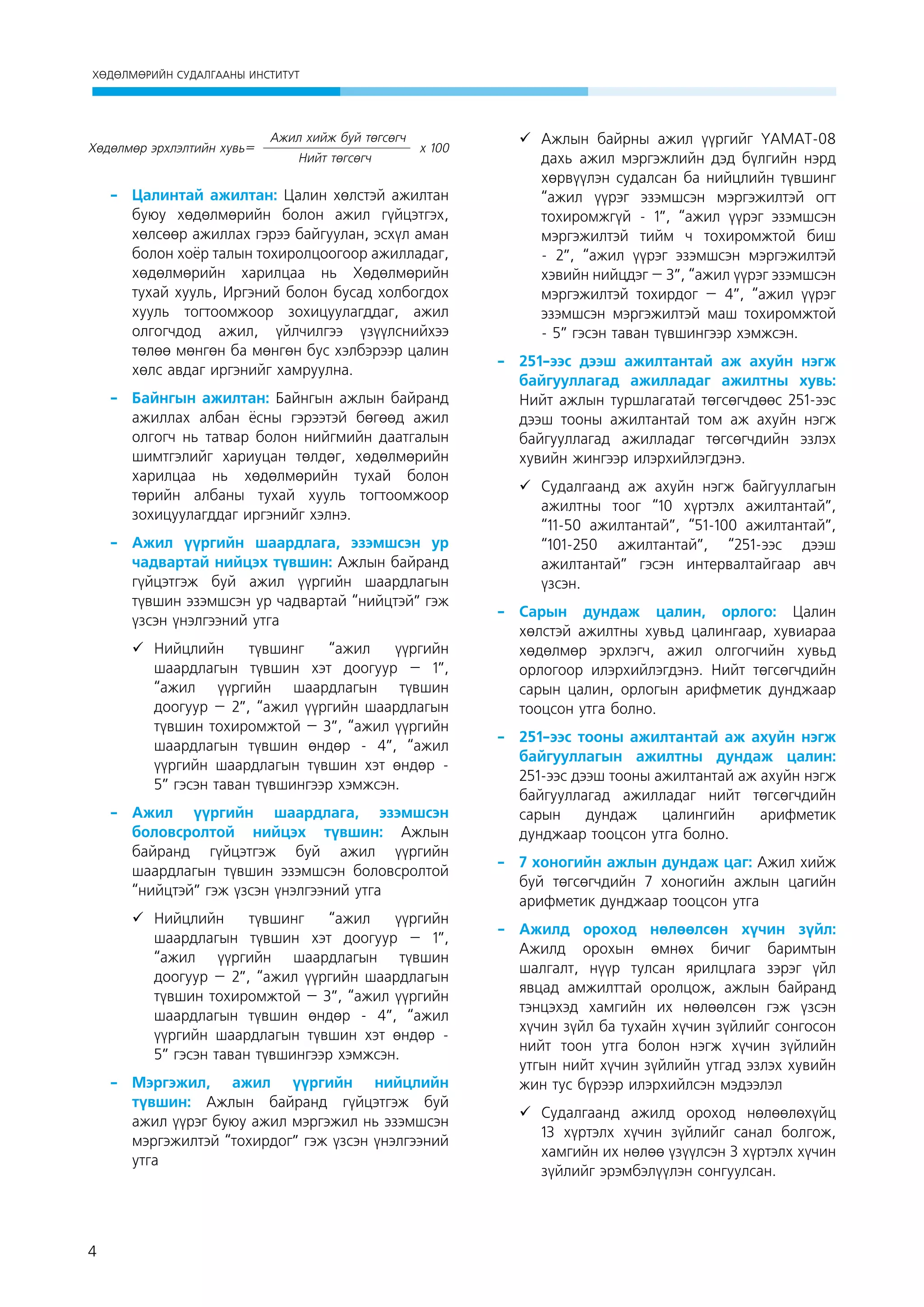 ХӨДӨЛМӨРИЙН СУДАЛГААНЫ ИНСТИТУТ

Хөдөлмөр эрхлэлтийн хувь=

Ажил хийж буй төгсөгч
Нийт төгсөгч

x 100

-	Цалинтай ажилтан: Цалин хөлстэй ажилтан
буюу хөдөлмөрийн болон ажил гүйцэтгэх,
хөлсөөр ажиллах гэрээ байгуулан, эсхүл аман
болон хоёр талын тохиролцоогоор ажилладаг,
хөдөлмөрийн харилцаа нь Хөдөлмөрийн
тухай хууль, Иргэний болон бусад холбогдох
хууль тогтоомжоор зохицуулагддаг, ажил
олгогчдод ажил, үйлчилгээ үзүүлснийхээ
төлөө мөнгөн ба мөнгөн бус хэлбэрээр цалин
хөлс авдаг иргэнийг хамруулна.
-	 Байнгын ажилтан: Байнгын ажлын байранд
ажиллах албан ёсны гэрээтэй бөгөөд ажил
олгогч нь татвар болон нийгмийн даатгалын
шимтгэлийг хариуцан төлдөг, хөдөлмөрийн
харилцаа нь хөдөлмөрийн тухай болон
төрийн албаны тухай хууль тогтоомжоор
зохицуулагддаг иргэнийг хэлнэ.
-	 Ажил үүргийн шаардлага, эзэмшсэн ур
чадвартай нийцэх түвшин: Ажлын байранд
гүйцэтгэж буй ажил үүргийн шаардлагын
түвшин эзэмшсэн ур чадвартай “нийцтэй” гэж
үзсэн үнэлгээний утга
	 Нийцлийн
түвшинг
“ажил
үүргийн
шаардлагын түвшин хэт доогуур – 1”,
“ажил үүргийн шаардлагын түвшин
доогуур – 2”, “ажил үүргийн шаардлагын
түвшин тохиромжтой – 3”, “ажил үүргийн
шаардлагын түвшин өндөр - 4”, “ажил
үүргийн шаардлагын түвшин хэт өндөр 5” гэсэн таван түвшингээр хэмжсэн.
-	
Ажил үүргийн шаардлага, эзэмшсэн
боловсролтой нийцэх түвшин: Ажлын
байранд гүйцэтгэж буй ажил үүргийн
шаардлагын түвшин эзэмшсэн боловсролтой
“нийцтэй” гэж үзсэн үнэлгээний утга  
	 Нийцлийн
түвшинг
“ажил
үүргийн
шаардлагын түвшин хэт доогуур – 1”,
“ажил үүргийн шаардлагын түвшин
доогуур – 2”, “ажил үүргийн шаардлагын
түвшин тохиромжтой – 3”, “ажил үүргийн
шаардлагын түвшин өндөр - 4”, “ажил
үүргийн шаардлагын түвшин хэт өндөр 5” гэсэн таван түвшингээр хэмжсэн.
-	
Мэргэжил, ажил үүргийн нийцлийн
түвшин: Ажлын байранд гүйцэтгэж буй
ажил үүрэг буюу ажил мэргэжил нь эзэмшсэн
мэргэжилтэй “тохирдог” гэж үзсэн үнэлгээний
утга

4

	 Ажлын байрны ажил үүргийг ҮАМАТ-08
дахь ажил мэргэжлийн дэд бүлгийн нэрд
хөрвүүлэн судалсан ба нийцлийн түвшинг
“ажил үүрэг эзэмшсэн мэргэжилтэй огт
тохиромжгүй - 1”, “ажил үүрэг эзэмшсэн
мэргэжилтэй тийм ч тохиромжтой биш
- 2”, “ажил үүрэг эзэмшсэн мэргэжилтэй
хэвийн нийцдэг – 3”, “ажил үүрэг эзэмшсэн
мэргэжилтэй тохирдог – 4”, “ажил үүрэг
эзэмшсэн мэргэжилтэй маш тохиромжтой
- 5” гэсэн таван түвшингээр хэмжсэн.
-	 251-ээс дээш ажилтантай аж ахуйн нэгж
байгууллагад ажилладаг ажилтны хувь:
Нийт ажлын туршлагатай төгсөгчдөөс 251-ээс
дээш тооны ажилтантай том аж ахуйн нэгж
байгууллагад ажилладаг төгсөгчдийн эзлэх
хувийн жингээр илэрхийлэгдэнэ.
	 Судалгаанд аж ахуйн нэгж байгууллагын
ажилтны тоог “10 хүртэлх ажилтантай”,
“11-50 ажилтантай”, “51-100 ажилтантай”,
“101-250 ажилтантай”, “251-ээс дээш
ажилтантай” гэсэн интервалтайгаар авч
үзсэн.
-	Сарын дундаж цалин, орлого: Цалин
хөлстэй ажилтны хувьд цалингаар, хувиараа
хөдөлмөр эрхлэгч, ажил олгогчийн хувьд
орлогоор илэрхийлэгдэнэ. Нийт төгсөгчдийн
сарын цалин, орлогын арифметик дунджаар
тооцсон утга болно.
-	 251-ээс тооны ажилтантай аж ахуйн нэгж
байгууллагын ажилтны дундаж цалин:
251-ээс дээш тооны ажилтантай аж ахуйн нэгж
байгууллагад ажилладаг нийт төгсөгчдийн
сарын
дундаж
цалингийн
арифметик
дунджаар тооцсон утга болно.
-	 7 хоногийн ажлын дундаж цаг: Ажил хийж
буй төгсөгчдийн 7 хоногийн ажлын цагийн
арифметик дунджаар тооцсон утга
-	Ажилд ороход нөлөөлсөн хүчин зүйл:
Ажилд орохын өмнөх бичиг баримтын
шалгалт, нүүр тулсан ярилцлага зэрэг үйл
явцад амжилттай оролцож, ажлын байранд
тэнцэхэд хамгийн их нөлөөлсөн гэж үзсэн
хүчин зүйл ба тухайн хүчин зүйлийг сонгосон
нийт тоон утга болон нэгж хүчин зүйлийн
утгын нийт хүчин зүйлийн утгад эзлэх хувийн
жин тус бүрээр илэрхийлсэн мэдээлэл
	 Судалгаанд ажилд ороход нөлөөлөхүйц
13 хүртэлх хүчин зүйлийг санал болгож,
хамгийн их нөлөө үзүүлсэн 3 хүртэлх хүчин
зүйлийг эрэмбэлүүлэн сонгуулсан.

 