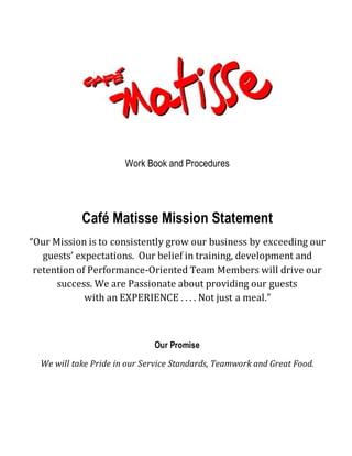 Work Book and Procedures
Café Matisse Mission Statement
“Our Mission is to consistently grow our business by exceeding our
guests’ expectations. Our belief in training, development and
retention of Performance-Oriented Team Members will drive our
success. We are Passionate about providing our guests
with an EXPERIENCE . . . . Not just a meal.”
Our Promise
We will take Pride in our Service Standards, Teamwork and Great Food.
 