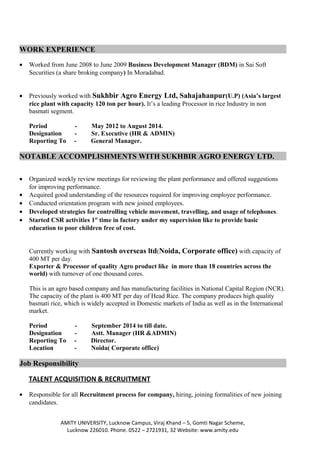 WORK EXPERIENCE
• Worked from June 2008 to June 2009 Business Development Manager (BDM) in Sai Soft
Securities (a share broking company) In Moradabad.
• Previously worked with Sukhbir Agro Energy Ltd, Sahajahanpur(U.P) (Asia’s largest
rice plant with capacity 120 ton per hour). It’s a leading Processor in rice Industry in non
basmati segment.
Period - May 2012 to August 2014.
Designation - Sr. Executive (HR & ADMIN)
Reporting To - General Manager.
NOTABLE ACCOMPLISHMENTS WITH SUKHBIR AGRO ENERGY LTD.
• Organized weekly review meetings for reviewing the plant performance and offered suggestions
for improving performance.
• Acquired good understanding of the resources required for improving employee performance.
• Conducted orientation program with new joined employees.
• Developed strategies for controlling vehicle movement, travelling, and usage of telephones.
• Started CSR activities 1st
time in factory under my supervision like to provide basic
education to poor children free of cost.
Currently working with Santosh overseas ltd(Noida, Corporate office) with capacity of
400 MT per day.
Exporter & Processor of quality Agro product like in more than 18 countries across the
world) with turnover of one thousand cores.
This is an agro based company and has manufacturing facilities in National Capital Region (NCR).
The capacity of the plant is 400 MT per day of Head Rice. The company produces high quality
basmati rice, which is widely accepted in Domestic markets of India as well as in the International
market.
Period - September 2014 to till date.
Designation - Astt. Manager (HR &ADMIN)
Reporting To - Director.
Location - Noida( Corporate office)
Job Responsibility
TALENT ACQUISITION & RECRUITMENT
• Responsible for all Recruitment process for company, hiring, joining formalities of new joining
candidates.
AMITY UNIVERSITY, Lucknow Campus, Viraj Khand – 5, Gomti Nagar Scheme,
Lucknow 226010. Phone. 0522 – 2721931, 32 Website: www.amity.edu
 