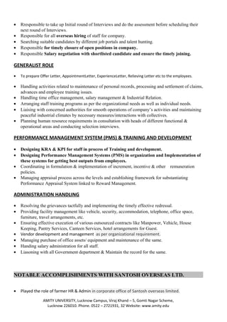 • Rresponsible to take up Initial round of Interviews and do the assessment before scheduling their
next round of Interviews.
• Responsible for all overseas hiring of staff for company.
• Searching suitable candidates by different job portals and talent hunting.
• Responsible for timely closure of open positions in company.
• Responsible Salary negotiation with shortlisted candidate and ensure the timely joining.
GENERALIST ROLE
• To prepare Offer Letter, AppointmentLetter, ExperienceLetter, Relieving Letter etc to the employees.
• Handling activities related to maintenance of personal records, processing and settlement of claims,
advances and employee training issues.
• Handling time office management, salary management & Industrial Relation.
• Arranging staff training programs as per the organizational needs as well as individual needs.
• Liaising with concerned authorities for smooth operations of company’s activities and maintaining
peaceful industrial climates by necessary measures/interactions with collectives.
• Planning human resource requirements in consultation with heads of different functional &
operational areas and conducting selection interviews.
PERFORMANCE MANAGEMENT SYSTEM (PMS) & TRAINING AND DEVELOPMENT
• Designing KRA & KPI for staff in process of Training and development.
• Designing Performance Management Systems (PMS) in organization and Implementation of
these systems for getting best outputs from employees.
• Coordinating in formulation & implementation of increment, incentive & other remuneration
policies.
• Managing appraisal process across the levels and establishing framework for substantiating
Performance Appraisal System linked to Reward Management.
ADMINISTRATION HANDLING
• Resolving the grievances tactfully and implementing the timely effective redressal.
• Providing facility management like vehicle, security, accommodation, telephone, office space,
furniture, travel arrangements, etc.
• Ensuring effective execution of various outsourced contracts like Manpower, Vehicle, House
Keeping, Pantry Services, Canteen Services, hotel arrangements for Guest.
• Vendor development and management as per organizational requirement.
• Managing purchase of office assets/ equipment and maintenance of the same.
• Handing salary administration for all staff.
• Liasoning with all Government department & Maintain the record for the same.
NOTABLE ACCOMPLISHMENTS WITH SANTOSH OVERSEAS LTD.
• Played the role of farmer HR & Admin in corporate office of Santosh overseas limited.
AMITY UNIVERSITY, Lucknow Campus, Viraj Khand – 5, Gomti Nagar Scheme,
Lucknow 226010. Phone. 0522 – 2721931, 32 Website: www.amity.edu
 