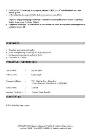 • Implemented Performance Management Systems (PMS) very 1st
time in santosh overseas
limited group.
• 1ST
Time Started Overseas Hiring for Gulf Countries from India Office.
Employee Engagement programs for corporate office in terms of Communication, Fun@Work,
Health Awareness, Festivals, CSR etc.
• Completed more than 150 recruitment at top, middle and lower Management level in year with
santosh overseas ltd.
STRENGTHS
• Excellent team player and leader.
• Abilities of planning, organizing and delivering results.
• Good decision making and analytical skills.
• Fast Learner & Extrovert.
PERSONNEL INFORMATION
Date of Birth : July 11, 1988.
Father’s Name : Yajpal Singh
Permanent Address : Vill – Guttiya, Post – Gangshra,
Tehsil - Powayan, Shahjahanpur (UP) 242401
Marital Status : Married
Language Proficiency : English, Hindi, Panjabi,
REFERENCES
Will be furnished upon request.
AMITY UNIVERSITY, Lucknow Campus, Viraj Khand – 5, Gomti Nagar Scheme,
Lucknow 226010. Phone. 0522 – 2721931, 32 Website: www.amity.edu
 