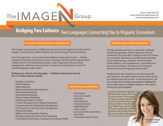 BridgingTwo Cultures Two Languages ConnectingYou to Hispanic Consumers
The Imagen Group provides visibility strategy solutions for organizations that want to
engage, persuade and mobilize Hispanic consumers through“Passion Branding.”
Vision for high return, social media and traditional media opportunities -- utilizing
integrated marketing and communications strategies that strengthen organizational
market position and corporate perception, impact legislation and community
engagement --enhance revenue growth. Strong ties to the Hispanic market and
Spanish language media outlets.
Bridging two cultures, two languages -- enabling companies to tap into
the $1.5 trillion Hispanic market.
Company Overview/Core Competencies
• Strategic Consulting
• Public Relations
• Media Relations
• Multi-Cultural Marketing (Hispanic)
• Educational Marketing
• Social Media Marketing
• Online Content Marketing
• Multimedia Content Creation
• Content Management for Digital Distribution
• Corporate Identity & Reputation Management
• Crisis Communications & Issues Management
• Personal Branding
• Media & Communications Training
• Thought Leadership Positioning & Marketing
• Cause Related Marketing, Corporate Social Responsibility
• Automotive
• Consumer Goods
• Education
• Entertainment
• Financial Services
• Health/Medical
• Labor Unions
• Local and State Government
• Non-Proﬁt
• Professional Service Firms
Past Performance/Clients
Differentiator/Value Proposition
Strategy development led by a seasoned, bilingual,
marketing and public relations executive who has
utilized her“Out of the Box”strategy for the last 10 years
to successfully lead teams in multicultural marketing,
social media strategy, corporate communications,
media relations, crisis management, community and
government relations. Strong ties to the Hispanic
market and Spanish language media outlets.
Angelica knows the importance of connecting with
your audience. She spent 10 year in front of the camera
as a reporter and news anchor. As the lead anchor, she
was recognized for being instrumental in helping the
news outlets attain the highest ratings in the country
among key demographics.
“As a former journalist, I am still
passionate about storytelling
and making a difference in
the community. This sets the
foundation needed for the
team at The Imagen Group
to effectively serve clients
and enable you to share your
organization’s story and create
a brand that stands out.”
was recognized for being instrumental in helping the
news outlets attain the highest ratings in the country
among key demographics.
“As a former journalist, I am still
passionate about storytelling
and making a difference in
the community. This sets the
foundation needed for the
team at The Imagen Group
to effectively serve clients
and enable you to share your
organization’s story and create
a brand that stands out.”
Angelica Urquijo
Chief Strategist
BridgingTwo Cultures Two Languages ConnectingYou to Hispanic Consumers
phone: (626)765.3553
email: Info@theimagengroup.com
www.theimagengroup.com
 