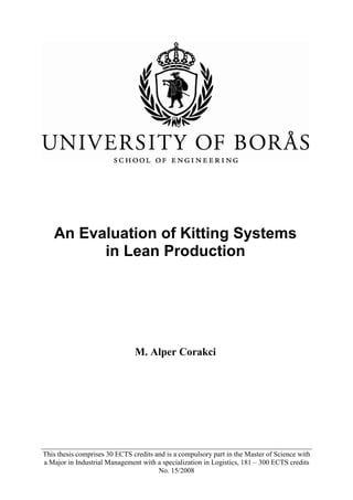 This thesis comprises 30 ECTS credits and is a compulsory part in the Master of Science with
a Major in Industrial Management with a specialization in Logistics, 181 – 300 ECTS credits
No. 15/2008
An Evaluation of Kitting Systems
in Lean Production
M. Alper Corakci
 