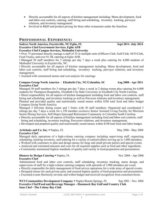 · Directly accountable for all aspects of kitchen management including: Menu development, food 
and labor cost controls, catering, staff hiring and scheduling, inventory tracking, purveyor 
relations, and inventory management. 
· Involved in R&D and product pricing for three other restaurants under the franchise. 
PROFESSIONAL EXPERIENCE: 
Sodexo North America, Fayetteville, NC/Eglin, FL Sept 2011- July 2014 
Executive Chef Government Services, Eglin AFB 
Executive Chef Campus Services, Methodist University 
• Over 75 personnel directly manage a staff of 35 in multiple units (Officers Club, Gulf Club, NCO Club, 
Food Truck), and over $1.5K catering at Eglin AFB. 
• Managed 30 staff members for 3 sittings per day 7 days a week plus catering for 4,000 students of 
Methodist University in Fayetteville, NC. 
• Directly accountable for all aspects of kitchen management including: Menu development, food and 
labor cost controls, staff hiring and scheduling, inventory tracking, purveyor relations, and inventory 
management. 
• Assisted with customized menus and cost analysis for caterings 
Compass Group North America  Elizabeth City, NC/Columbia, SC Aug 2008 - Apr 2011 
Executive Chef 
Managed 30 staff members for 3 sittings per day 7 days a week in 2 dining rooms plus catering for 6,000 
students for Thompson Hospitality, Elizabeth City State University in Elizabeth City North Carolina. 
• Direct responsibility for all aspects of kitchen management including food and labor cost controls, staff 
hiring and scheduling, and inventory tracking as well as Purveyor relations and inventory management. 
Planned and provided quality and nutritionally sound menus within $3M total food and labor budget 
Compass Group North America 
Managed 3 full-time dining rooms and 1 bistro with 30 staff members. Organized and coordinated 3 
sittings per day 7 days a week for a 350 member exclusive Senior Assisted Living Facility for Morrison 
Senior Dining Services, Still Hopes Episcopal Retirement Community in Columbia South Carolina. 
· Directly accountable for all aspects of kitchen management including food and labor cost controls, staff 
hiring and scheduling, inventory tracking, Purveyors relations, and inventory management. 
· Developed and prepared quality and nutritionally sound menus within $1M total food and labor budget. 
Artichoke and Co. Inc.  Naples, FL May 2006 - May 2008 
Executive Chef 
Managed daily operations of a high-volume catering company including supervising staff, organizing 
scheduling, tracking inventory, and ordering for a variety of catered affairs serving up to 1,000 attendees. 
· Worked with customers to plan and design menus for large and small private parties and special events. 
· Analyzed and estimated amounts and costs for all required supplies such as food and other ingredients. 
· Consistently maintained highest standards of quality and variety in food preparation and presentation. 
Dinners by Design Catering  Naples, FL Nov 2004 - Apr 2006 
Executive Chef 
Administered food and labor cost controls, staff scheduling, inventory tracking, menu design, and 
supervision of staff for a high-volume catering company with upwards of 1,000 attendees per event. 
· Directly responsible for daily management of food service operations for a wide array of special events. 
· Designed menus for each private party and ensured highest quality of food preparation and presentation. 
· Executed events flawlessly on-time and within budget and received recognition from customers/hosts. 
WCI Communities Development Company  Naples/Bonita Springs, FL Sep 2001 - Nov 2004 
Executive Chef/Food and Beverage Manager - Hammock Bay Golf and Country Club 
Sous Chef - The Colony Bay Club 
Robert Gowett (239) 682-0547  rgowett@live.com Page 2 of 
2 
 