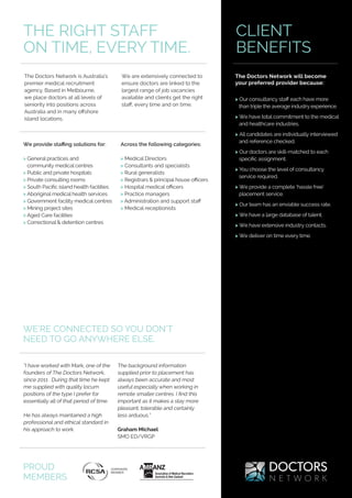 The Doctors Network is Australia’s
premier medical recruitment
agency. Based in Melbourne,
we place doctors at all levels of
seniority into positions across
Australia and in many offshore
island locations.
We are extensively connected to
ensure doctors are linked to the
largest range of job vacancies
available and clients get the right
staff, every time and on time.
Across the following categories:
> Medical Directors
> Consultants and specialists
> Rural generalists
> Registrars & principal house officers
> Hospital medical officers
> Practice managers
> Administration and support staff
> Medical receptionists
THE RIGHT STAFF
ON TIME, EVERY TIME.
CLIENT
BENEFITS
> Our consultancy staff each have more
than triple the average industry experience.
> We have total commitment to the medical
and healthcare industries.
> All candidates are individually interviewed
and reference checked.
> Our doctors are skill-matched to each
specific assignment.
> You choose the level of consultancy
service required.
> We provide a complete ‘hassle free’
placement service.
> Our team has an enviable success rate.
> We have a large database of talent.
> We have extensive industry contacts.
> We deliver on time every time.
The Doctors Network will become
your preferred provider because:
We provide staffing solutions for:
> General practices and
community medical centres
> Public and private hospitals
> Private consulting rooms
> South Pacific island health facilities
> Aboriginal medical health services
> Government facility medical centres
> Mining project sites
> Aged Care facilities
> Correctional & detention centres
“I have worked with Mark, one of the
founders of The Doctors Network,
since 2011 . During that time he kept
me supplied with quality locum
positions of the type I prefer for
essentially all of that period of time.
He has always maintained a high
professional and ethical standard in
his approach to work.
The background information
supplied prior to placement has
always been accurate and most
useful especially when working in
remote smaller centres. I find this
important as it makes a stay more
pleasant, tolerable and certainly
less arduous.”
Graham Michael
SMO ED/VRGP
WE’RE CONNECTED SO YOU DON’T
NEED TO GO ANYWHERE ELSE.
PROUD
MEMBERS
 