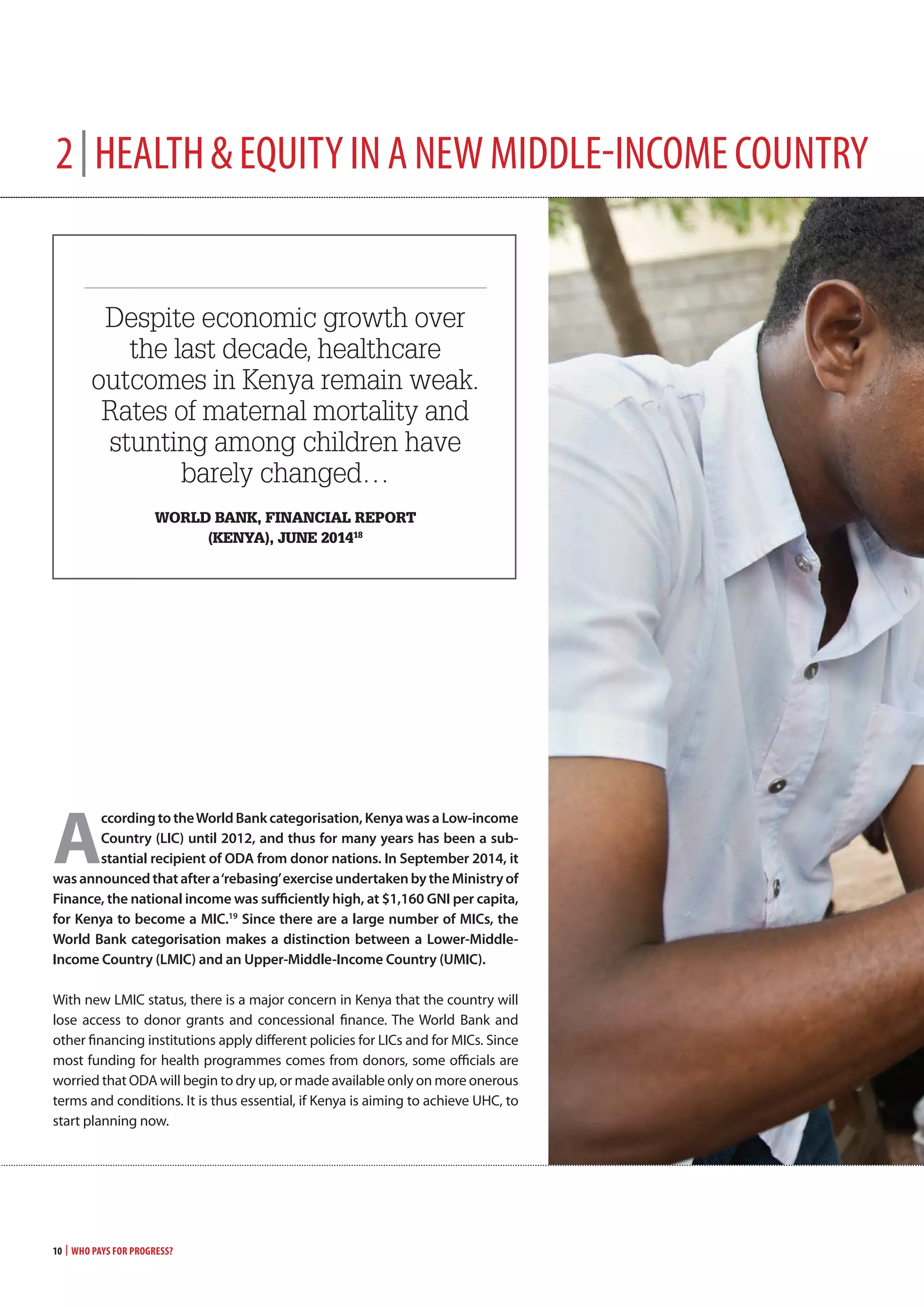 2|heAlth&equityinAnewmiddle-incomecountry
Despite economic growth over
the last decade, healthcare
outcomes in Kenya remain weak.
Rates of maternal mortality and
stunting among children have
barely changed…
world banK, financial rePort
(Kenya), JUne 201418
Ô Ô
a
ccordingtotheworldBankcategorisation, kenyawasa low-income
country (lIc) until 2012, and thus for many years has been a sub-
stantial recipient of odA from donor nations. In september 2014, it
was announcedthataftera‘rebasing’exerciseundertakenbytheministryof
Finance, the national income was sufficiently high, at $1,160 gnI per capita,
for kenya to become a mIc.19
since there are a large number of mIcs, the
world Bank categorisation makes a distinction between a lower-middle-
Income country (lmIc) and an Upper-middle-Income country (UmIc).
With new LMIC status, there is a major concern in Kenya that the country will
lose access to donor grants and concessional finance. The World Bank and
other financing institutions apply different policies for LICs and for MICs. Since
most funding for health programmes comes from donors, some officials are
worried that ODA will begin to dry up, or made available only on more onerous
terms and conditions. It is thus essential, if Kenya is aiming to achieve UHC, to
start planning now.
10 | Who Pays for Progress?
 