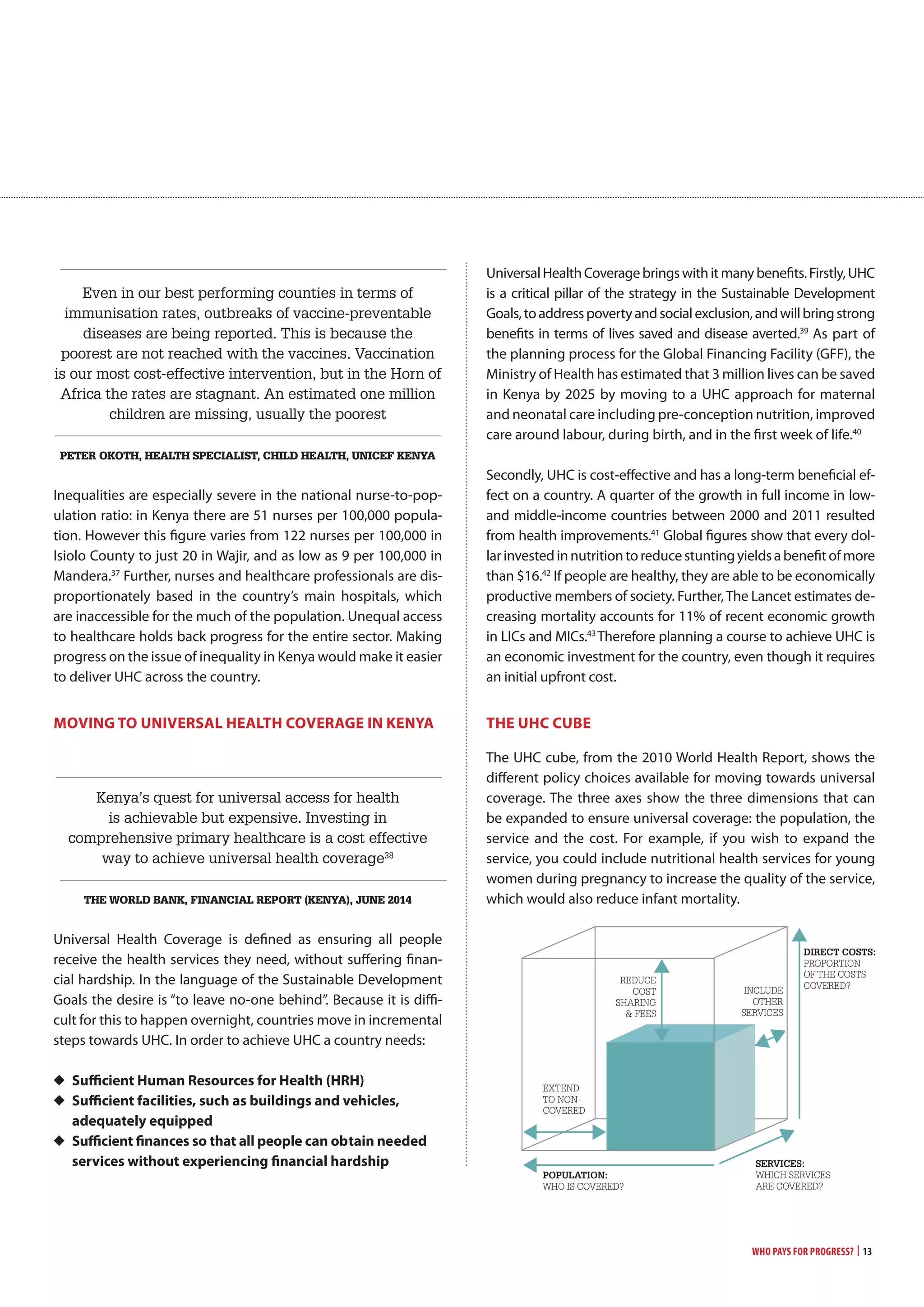 Even in our best performing counties in terms of
immunisation rates, outbreaks of vaccine-preventable
diseases are being reported. This is because the
poorest are not reached with the vaccines. Vaccination
is our most cost-effective intervention, but in the Horn of
Africa the rates are stagnant. An estimated one million
children are missing, usually the poorest
Peter oKotH, HealtH sPecialist, cHild HealtH, Unicef Kenya
Inequalities are especially severe in the national nurse-to-pop-
ulation ratio: in Kenya there are 51 nurses per 100,000 popula-
tion. However this figure varies from 122 nurses per 100,000 in
Isiolo County to just 20 in Wajir, and as low as 9 per 100,000 in
Mandera.37
Further, nurses and healthcare professionals are dis-
proportionately based in the country’s main hospitals, which
are inaccessible for the much of the population. Unequal access
to healthcare holds back progress for the entire sector. Making
progress on the issue of inequality in Kenya would make it easier
to deliver UHC across the country.
moving To UnivERSaL HEaLTH covERagE in KEnya
Kenya’s quest for universal access for health
is achievable but expensive. Investing in
comprehensive primary healthcare is a cost effective
way to achieve universal health coverage38
tHe world banK, financial rePort (Kenya), JUne 2014
Universal Health Coverage is defined as ensuring all people
receive the health services they need, without suffering finan-
cial hardship. In the language of the Sustainable Development
Goals the desire is “to leave no-one behind”. Because it is diffi-
cult for this to happen overnight, countries move in incremental
steps towards UHC. In order to achieve UHC a country needs:
◆ Sufficient Human Resources for Health (HRH)
◆ Sufficient facilities, such as buildings and vehicles,
adequately equipped
◆ Sufficient finances so that all people can obtain needed
services without experiencing financial hardship
UniversalHealthCoveragebringswithitmanybenefits.Firstly,UHC
is a critical pillar of the strategy in the Sustainable Development
Goals,toaddresspovertyandsocialexclusion,andwillbringstrong
benefits in terms of lives saved and disease averted.39
As part of
the planning process for the Global Financing Facility (GFF), the
Ministry of Health has estimated that 3 million lives can be saved
in Kenya by 2025 by moving to a UHC approach for maternal
and neonatal care including pre-conception nutrition, improved
care around labour, during birth, and in the first week of life.40
Secondly, UHC is cost-effective and has a long-term beneficial ef-
fect on a country. A quarter of the growth in full income in low-
and middle-income countries between 2000 and 2011 resulted
from health improvements.41
Global figures show that every dol-
larinvestedinnutritiontoreducestuntingyieldsabenefitofmore
than $16.42
If people are healthy, they are able to be economically
productive members of society. Further,The Lancet estimates de-
creasing mortality accounts for 11% of recent economic growth
in LICs and MICs.43
Therefore planning a course to achieve UHC is
an economic investment for the country, even though it requires
an initial upfront cost.
THE UHc cUBE
The UHC cube, from the 2010 World Health Report, shows the
different policy choices available for moving towards universal
coverage. The three axes show the three dimensions that can
be expanded to ensure universal coverage: the population, the
service and the cost. For example, if you wish to expand the
service, you could include nutritional health services for young
women during pregnancy to increase the quality of the service,
which would also reduce infant mortality.
Who Pays for Progress? | 13
Ô Ô
Ô Ô

 



POPUlATION:
WHO IS cOVERED?
SERvICES:
WHIcH SERVIcES
ARE cOVERED?
DIRECT COSTS:
pROpORTION
OF THE cOSTS
cOVERED?
EXTEND
TO NON-
cOVERED
REDucE
cOST
SHARINg
& FEES


INcluDE
OTHER
SERVIcES
 