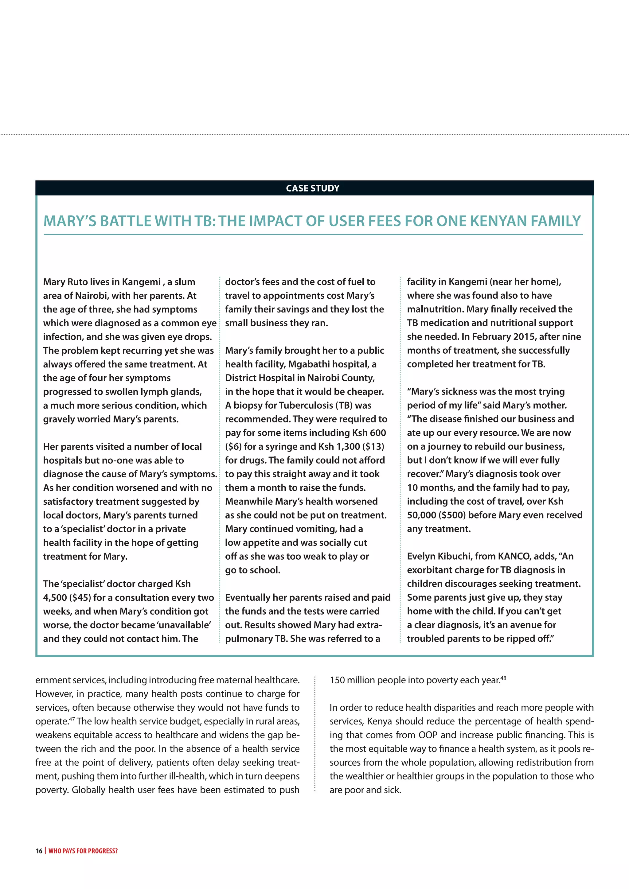 16 | Who Pays for Progress?
mary Ruto lives in kangemi , a slum
area of nairobi, with her parents. At
the age of three, she had symptoms
which were diagnosed as a common eye
infection, and she was given eye drops.
the problem kept recurring yet she was
always offered the same treatment. At
the age of four her symptoms
progressed to swollen lymph glands,
a much more serious condition, which
gravely worried mary’s parents.
her parents visited a number of local
hospitals but no-one was able to
diagnose the cause of mary’s symptoms.
As her condition worsened and with no
satisfactory treatment suggested by
local doctors, mary’s parents turned
to a‘specialist’doctor in a private
health facility in the hope of getting
treatment for mary.
the‘specialist’doctor charged ksh
4,500 ($45) for a consultation every two
weeks, and when mary’s condition got
worse, the doctor became‘unavailable’
and they could not contact him. the
doctor’s fees and the cost of fuel to
travel to appointments cost mary’s
family their savings and they lost the
small business they ran.
mary’s family brought her to a public
health facility, mgabathi hospital, a
district hospital in nairobi county,
in the hope that it would be cheaper.
A biopsy for tuberculosis (tB) was
recommended. they were required to
pay for some items including ksh 600
($6) for a syringe and ksh 1,300 ($13)
for drugs. the family could not afford
to pay this straight away and it took
them a month to raise the funds.
meanwhile mary’s health worsened
as she could not be put on treatment.
mary continued vomiting, had a
low appetite and was socially cut
off as she was too weak to play or
go to school.
eventually her parents raised and paid
the funds and the tests were carried
out. Results showed mary had extra-
pulmonary tB. she was referred to a
facility in kangemi (near her home),
where she was found also to have
malnutrition. mary finally received the
tB medication and nutritional support
she needed. In February 2015, after nine
months of treatment, she successfully
completed her treatment for tB.
“mary’s sickness was the most trying
period of my life”said mary’s mother.
“the disease finished our business and
ate up our every resource. we are now
on a journey to rebuild our business,
but I don’t know if we will ever fully
recover.”mary’s diagnosis took over
10 months, and the family had to pay,
including the cost of travel, over ksh
50,000 ($500) before mary even received
any treatment.
evelyn kibuchi, from kAnco, adds,“An
exorbitant charge for tB diagnosis in
children discourages seeking treatment.
some parents just give up, they stay
home with the child. If you can’t get
a clear diagnosis, it’s an avenue for
troubled parents to be ripped off.”
mARy’s BAttle wIth tB: the ImPAct oF UseR Fees FoR one kenyAn FAmIly
caSE STUDy
ernment services, including introducing free maternal healthcare.
However, in practice, many health posts continue to charge for
services, often because otherwise they would not have funds to
operate.47
The low health service budget, especially in rural areas,
weakens equitable access to healthcare and widens the gap be-
tween the rich and the poor. In the absence of a health service
free at the point of delivery, patients often delay seeking treat-
ment, pushing them into further ill-health, which in turn deepens
poverty. Globally health user fees have been estimated to push
150 million people into poverty each year.48
In order to reduce health disparities and reach more people with
services, Kenya should reduce the percentage of health spend-
ing that comes from OOP and increase public financing. This is
the most equitable way to finance a health system, as it pools re-
sources from the whole population, allowing redistribution from
the wealthier or healthier groups in the population to those who
are poor and sick.
 