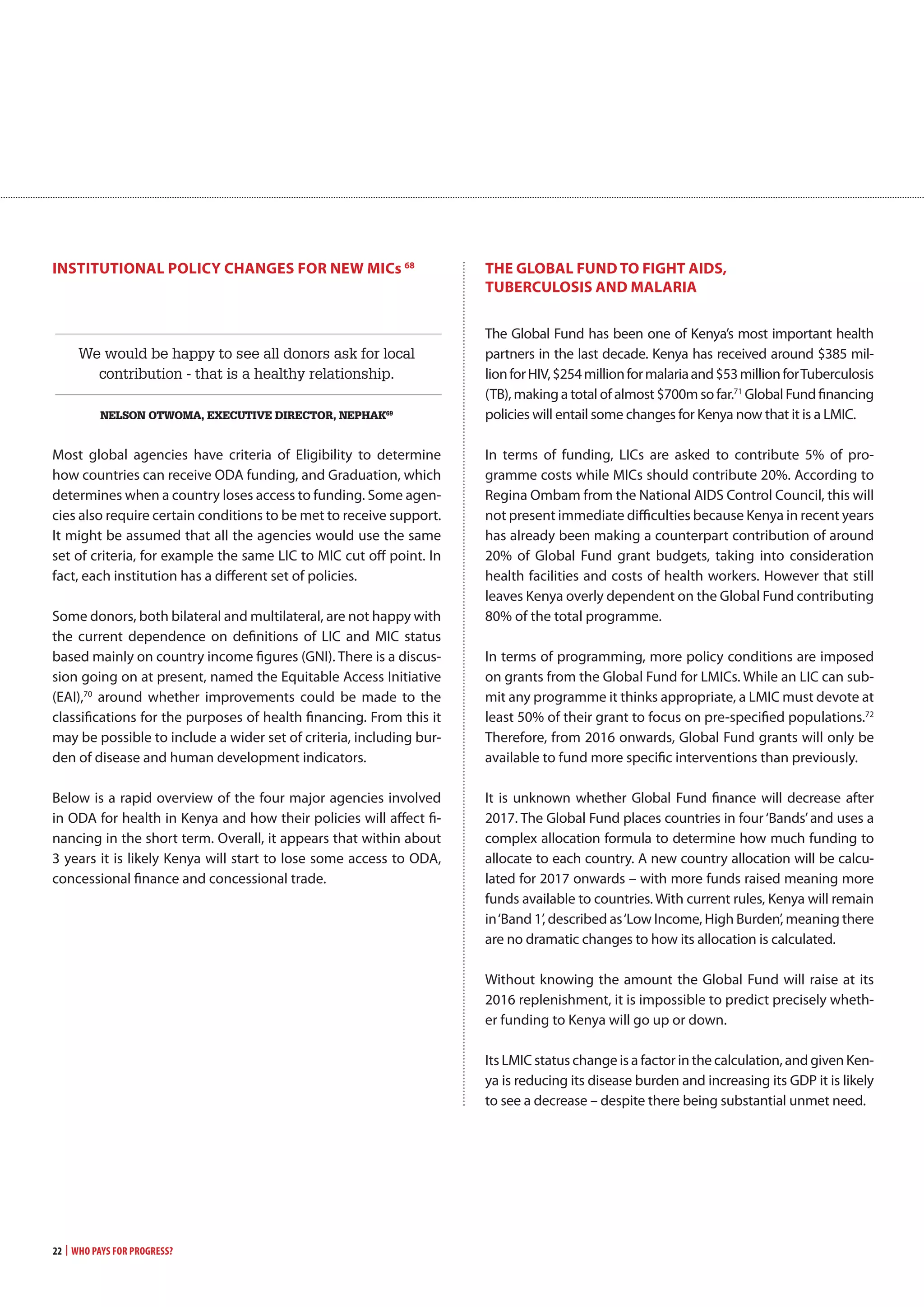 22 | Who Pays for Progress?
inSTiTUTionaL PoLicy cHangES FoR nEw mics 68
We would be happy to see all donors ask for local
contribution - that is a healthy relationship.
nelson otwoma, execUtive director, nePHaK69
Most global agencies have criteria of Eligibility to determine
how countries can receive ODA funding, and Graduation, which
determines when a country loses access to funding. Some agen-
cies also require certain conditions to be met to receive support.
It might be assumed that all the agencies would use the same
set of criteria, for example the same LIC to MIC cut off point. In
fact, each institution has a different set of policies.
Some donors, both bilateral and multilateral, are not happy with
the current dependence on definitions of LIC and MIC status
based mainly on country income figures (GNI). There is a discus-
sion going on at present, named the Equitable Access Initiative
(EAI),70
around whether improvements could be made to the
classifications for the purposes of health financing. From this it
may be possible to include a wider set of criteria, including bur-
den of disease and human development indicators.
Below is a rapid overview of the four major agencies involved
in ODA for health in Kenya and how their policies will affect fi-
nancing in the short term. Overall, it appears that within about
3 years it is likely Kenya will start to lose some access to ODA,
concessional finance and concessional trade.
THE gLoBaL FUnD To FigHT aiDS,
TUBERcULoSiS anD maLaRia
The Global Fund has been one of Kenya’s most important health
partners in the last decade. Kenya has received around $385 mil-
lionforHIV,$254millionformalariaand$53millionforTuberculosis
(TB), making a total of almost $700m so far.71
Global Fund financing
policies will entail some changes for Kenya now that it is a LMIC.
In terms of funding, LICs are asked to contribute 5% of pro-
gramme costs while MICs should contribute 20%. According to
Regina Ombam from the National AIDS Control Council, this will
not present immediate difficulties because Kenya in recent years
has already been making a counterpart contribution of around
20% of Global Fund grant budgets, taking into consideration
health facilities and costs of health workers. However that still
leaves Kenya overly dependent on the Global Fund contributing
80% of the total programme.
In terms of programming, more policy conditions are imposed
on grants from the Global Fund for LMICs. While an LIC can sub-
mit any programme it thinks appropriate, a LMIC must devote at
least 50% of their grant to focus on pre-specified populations.72
Therefore, from 2016 onwards, Global Fund grants will only be
available to fund more specific interventions than previously.
It is unknown whether Global Fund finance will decrease after
2017. The Global Fund places countries in four‘Bands’and uses a
complex allocation formula to determine how much funding to
allocate to each country. A new country allocation will be calcu-
lated for 2017 onwards – with more funds raised meaning more
funds available to countries. With current rules, Kenya will remain
in‘Band 1’, described as‘Low Income, High Burden’, meaning there
are no dramatic changes to how its allocation is calculated.
Without knowing the amount the Global Fund will raise at its
2016 replenishment, it is impossible to predict precisely wheth-
er funding to Kenya will go up or down.
Its LMIC status change is a factor in the calculation, and given Ken-
ya is reducing its disease burden and increasing its GDP it is likely
to see a decrease – despite there being substantial unmet need.
Ô Ô
 