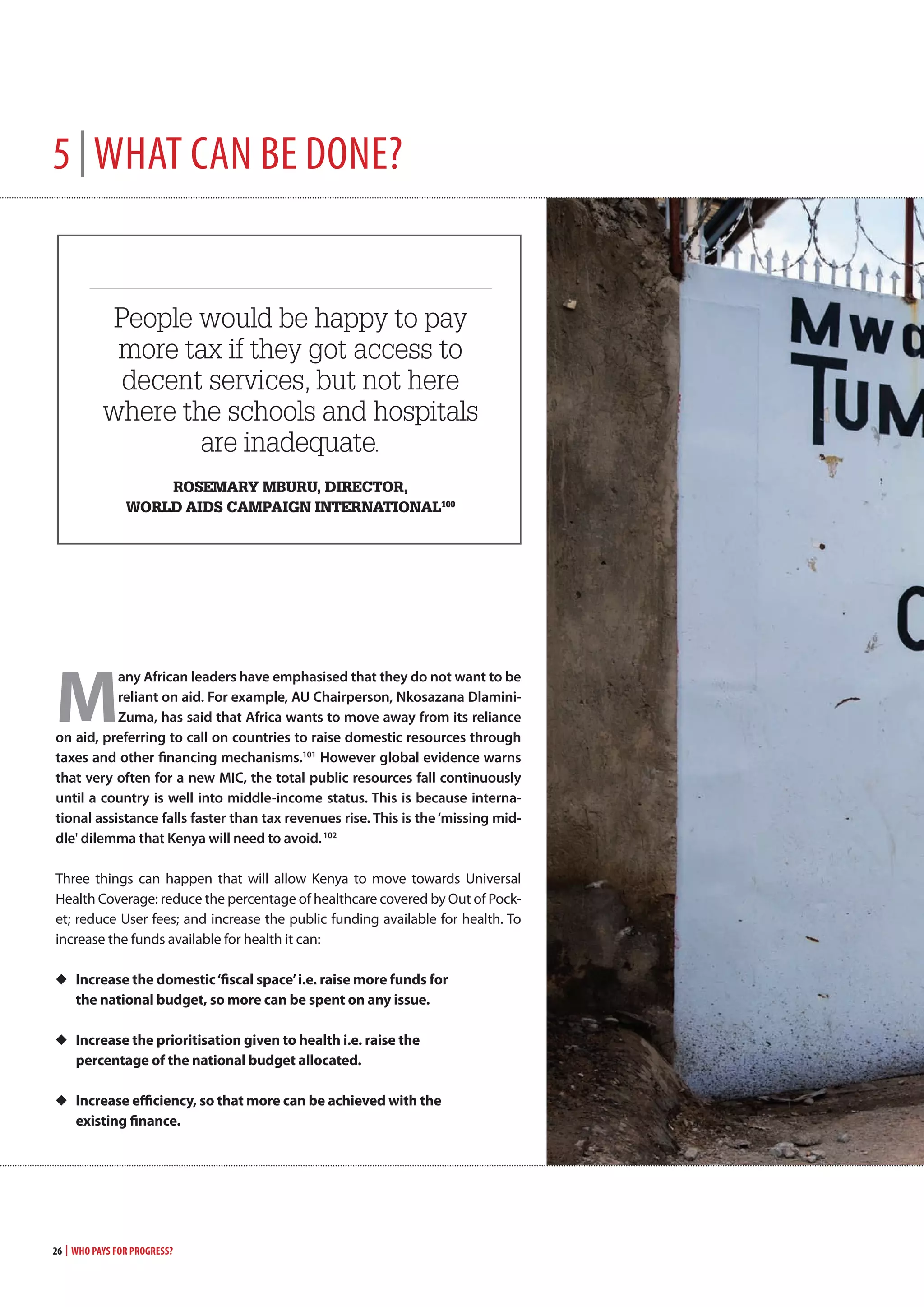 26 | Who Pays for Progress?
5 |whAt cAn Be done?
people would be happy to pay
more tax if they got access to
decent services, but not here
where the schools and hospitals
are inadequate.
rosemary mbUrU, director,
world aids camPaiGn international100
Ô Ô
m
any African leaders have emphasised that they do not want to be
reliant on aid. For example, AU chairperson, nkosazana dlamini-
Zuma, has said that Africa wants to move away from its reliance
on aid, preferring to call on countries to raise domestic resources through
taxes and other financing mechanisms.101
however global evidence warns
that very often for a new mIc, the total public resources fall continuously
until a country is well into middle-income status. this is because interna-
tional assistance falls faster than tax revenues rise. this is the‘missing mid-
dle' dilemma that kenya will need to avoid.102
Three things can happen that will allow Kenya to move towards Universal
Health Coverage: reduce the percentage of healthcare covered by Out of Pock-
et; reduce User fees; and increase the public funding available for health. To
increase the funds available for health it can:
◆	 increase the domestic‘fiscal space’i.e. raise more funds for
the national budget, so more can be spent on any issue.
◆	 increase the prioritisation given to health i.e. raise the
percentage of the national budget allocated.
◆	 increase efficiency, so that more can be achieved with the
existing finance.
 