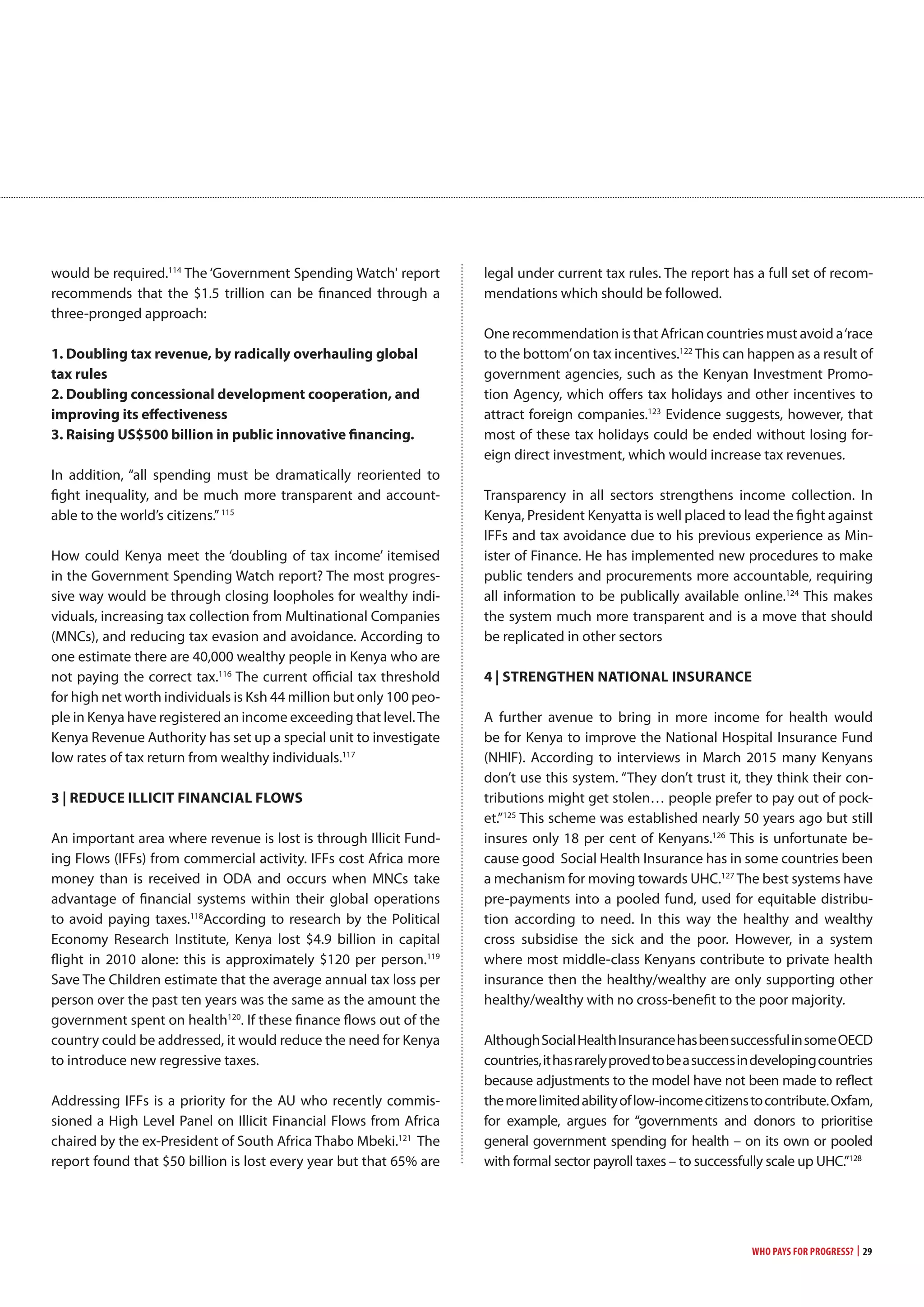 Who Pays for Progress? | 29
would be required.114
The ‘Government Spending Watch' report
recommends that the $1.5 trillion can be financed through a
three-pronged approach:
1. Doubling tax revenue, by radically overhauling global
tax rules
2. Doubling concessional development cooperation, and
improving its effectiveness
3. Raising US$500 billion in public innovative financing.
In addition, “all spending must be dramatically reoriented to
fight inequality, and be much more transparent and account-
able to the world’s citizens.”115
How could Kenya meet the ‘doubling of tax income’ itemised
in the Government Spending Watch report? The most progres-
sive way would be through closing loopholes for wealthy indi-
viduals, increasing tax collection from Multinational Companies
(MNCs), and reducing tax evasion and avoidance. According to
one estimate there are 40,000 wealthy people in Kenya who are
not paying the correct tax.116
The current official tax threshold
for high net worth individuals is Ksh 44 million but only 100 peo-
ple in Kenya have registered an income exceeding that level.The
Kenya Revenue Authority has set up a special unit to investigate
low rates of tax return from wealthy individuals.117
3 | REDUcE iLLiciT FinanciaL FLowS
An important area where revenue is lost is through Illicit Fund-
ing Flows (IFFs) from commercial activity. IFFs cost Africa more
money than is received in ODA and occurs when MNCs take
advantage of financial systems within their global operations
to avoid paying taxes.118
According to research by the Political
Economy Research Institute, Kenya lost $4.9 billion in capital
flight in 2010 alone: this is approximately $120 per person.119
Save The Children estimate that the average annual tax loss per
person over the past ten years was the same as the amount the
government spent on health120
. If these finance flows out of the
country could be addressed, it would reduce the need for Kenya
to introduce new regressive taxes.
Addressing IFFs is a priority for the AU who recently commis-
sioned a High Level Panel on Illicit Financial Flows from Africa
chaired by the ex-President of South Africa Thabo Mbeki.121
The
report found that $50 billion is lost every year but that 65% are
legal under current tax rules. The report has a full set of recom-
mendations which should be followed.
One recommendation is that African countries must avoid a‘race
to the bottom’on tax incentives.122
This can happen as a result of
government agencies, such as the Kenyan Investment Promo-
tion Agency, which offers tax holidays and other incentives to
attract foreign companies.123
Evidence suggests, however, that
most of these tax holidays could be ended without losing for-
eign direct investment, which would increase tax revenues.
Transparency in all sectors strengthens income collection. In
Kenya, President Kenyatta is well placed to lead the fight against
IFFs and tax avoidance due to his previous experience as Min-
ister of Finance. He has implemented new procedures to make
public tenders and procurements more accountable, requiring
all information to be publically available online.124
This makes
the system much more transparent and is a move that should
be replicated in other sectors
4 | STREngTHEn naTionaL inSURancE
A further avenue to bring in more income for health would
be for Kenya to improve the National Hospital Insurance Fund
(NHIF). According to interviews in March 2015 many Kenyans
don’t use this system. “They don’t trust it, they think their con-
tributions might get stolen… people prefer to pay out of pock-
et.”125
This scheme was established nearly 50 years ago but still
insures only 18 per cent of Kenyans.126
This is unfortunate be-
cause good Social Health Insurance has in some countries been
a mechanism for moving towards UHC.127
The best systems have
pre-payments into a pooled fund, used for equitable distribu-
tion according to need. In this way the healthy and wealthy
cross subsidise the sick and the poor. However, in a system
where most middle-class Kenyans contribute to private health
insurance then the healthy/wealthy are only supporting other
healthy/wealthy with no cross-benefit to the poor majority.
AlthoughSocialHealthInsurancehasbeensuccessfulinsomeOECD
countries,ithasrarelyprovedtobeasuccessindevelopingcountries
because adjustments to the model have not been made to reflect
themorelimitedabilityoflow-incomecitizenstocontribute.Oxfam,
for example, argues for “governments and donors to prioritise
general government spending for health – on its own or pooled
with formal sector payroll taxes – to successfully scale up UHC.”128
 