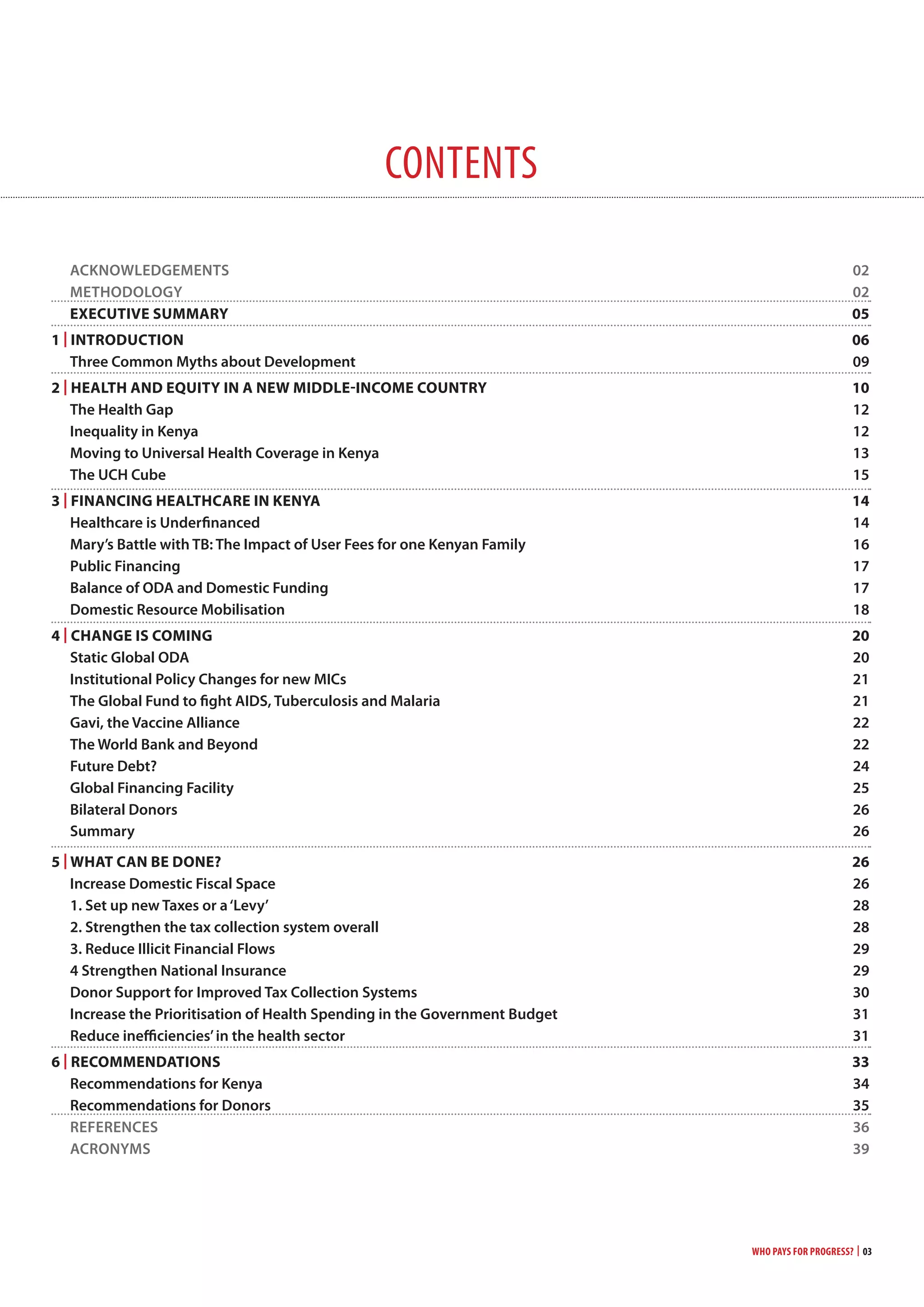 Who Pays for Progress? | 03
contents
Acknowledgements 02
methodology 02
ExEcUTivE SUmmaRy 05
1 | inTRoDUcTion 06
three common myths about development 09
2 | HEaLTH anD EqUiTy in a nEw miDDLE-incomE coUnTRy 10
the health gap 12
Inequality in kenya 12
moving to Universal health coverage in kenya 13
the Uch cube 15
3 | Financing HEaLTHcaRE in KEnya 14
healthcare is Underfinanced 14
mary’s Battle with tB: the Impact of User Fees for one kenyan Family 16
Public Financing 17
Balance of odA and domestic Funding 17
domestic Resource mobilisation 18
4 | cHangE iS coming 20
static global odA 20
Institutional Policy changes for new mIcs 21
the global Fund to fight AIds, tuberculosis and malaria 21
gavi, the Vaccine Alliance 22
the world Bank and Beyond 22
Future debt? 24
global Financing Facility 25
Bilateral donors 26
summary 26
5 | wHaT can BE DonE? 26
Increase domestic Fiscal space 26
1. set up new taxes or a‘levy’ 28
2. strengthen the tax collection system overall 28
3. Reduce Illicit Financial Flows 29
4 strengthen national Insurance 29
donor support for Improved tax collection systems 30
Increase the Prioritisation of health spending in the government Budget 31
Reduce inefficiencies’in the health sector 31
6 | REcommEnDaTionS 33
Recommendations for kenya 34
Recommendations for donors 35
ReFeRences 36
AcRonyms 39
 
