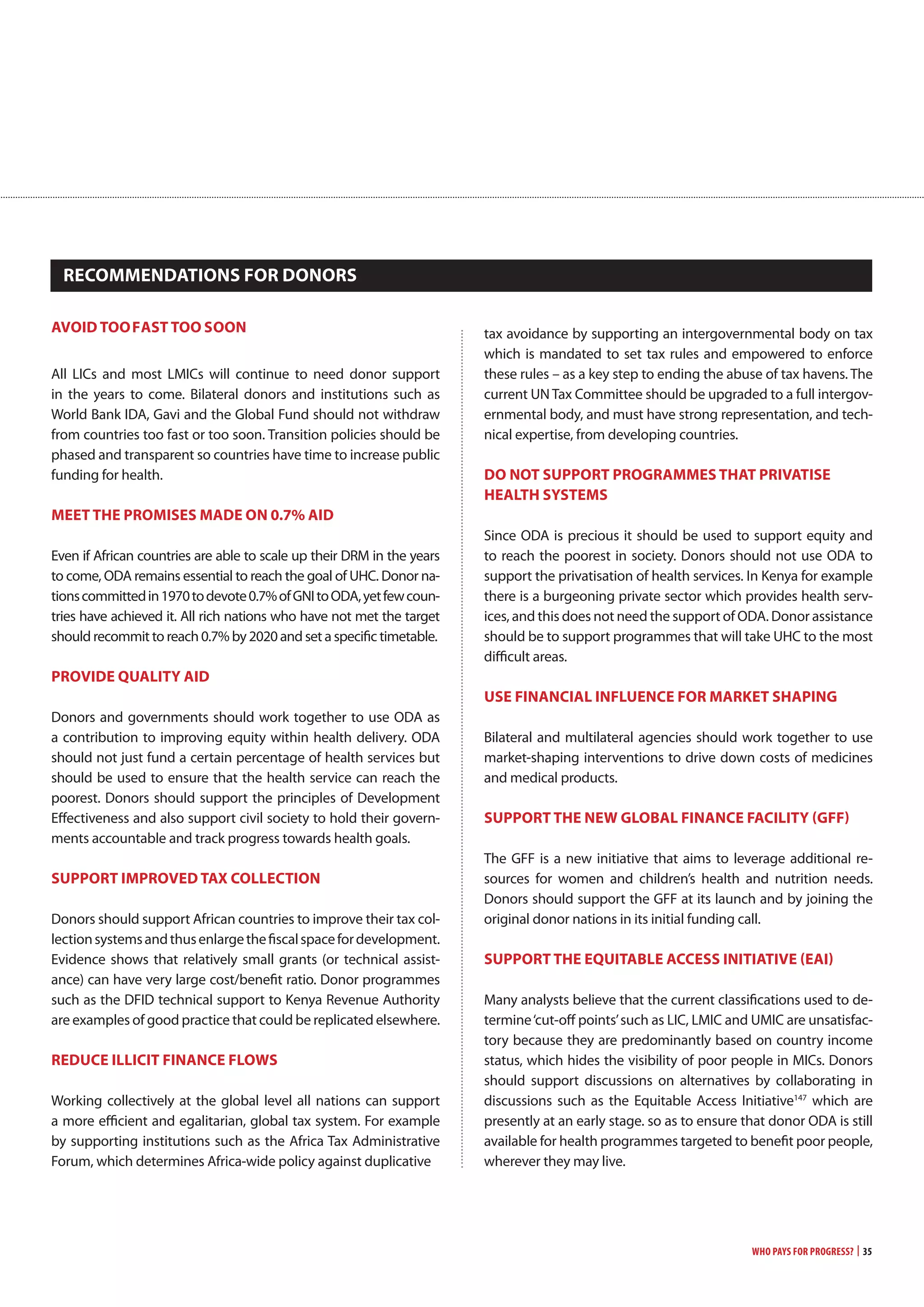 Who Pays for Progress? | 35
avoiD TooFaST Too Soon
All LICs and most LMICs will continue to need donor support
in the years to come. Bilateral donors and institutions such as
World Bank IDA, Gavi and the Global Fund should not withdraw
from countries too fast or too soon. Transition policies should be
phased and transparent so countries have time to increase public
funding for health.
mEET THE PRomiSES maDE on 0.7% aiD
Even if African countries are able to scale up their DRM in the years
to come, ODA remains essential to reach the goal of UHC. Donor na-
tionscommittedin1970todevote0.7%ofGNItoODA,yetfewcoun-
tries have achieved it. All rich nations who have not met the target
should recommit to reach 0.7% by 2020 and set a specific timetable.
PRoviDE qUaLiTy aiD
Donors and governments should work together to use ODA as
a contribution to improving equity within health delivery. ODA
should not just fund a certain percentage of health services but
should be used to ensure that the health service can reach the
poorest. Donors should support the principles of Development
Effectiveness and also support civil society to hold their govern-
ments accountable and track progress towards health goals.
SUPPoRT imPRovED Tax coLLEcTion
Donors should support African countries to improve their tax col-
lectionsystemsandthusenlargethefiscalspacefordevelopment.
Evidence shows that relatively small grants (or technical assist-
ance) can have very large cost/benefit ratio. Donor programmes
such as the DFID technical support to Kenya Revenue Authority
are examples of good practice that could be replicated elsewhere.
REDUcE iLLiciT FinancE FLowS
Working collectively at the global level all nations can support
a more efficient and egalitarian, global tax system. For example
by supporting institutions such as the Africa Tax Administrative
Forum, which determines Africa-wide policy against duplicative
tax avoidance by supporting an intergovernmental body on tax
which is mandated to set tax rules and empowered to enforce
these rules – as a key step to ending the abuse of tax havens. The
current UN Tax Committee should be upgraded to a full intergov-
ernmental body, and must have strong representation, and tech-
nical expertise, from developing countries.
Do noT SUPPoRT PRogRammES THaT PRivaTiSE
HEaLTH SySTEmS
Since ODA is precious it should be used to support equity and
to reach the poorest in society. Donors should not use ODA to
support the privatisation of health services. In Kenya for example
there is a burgeoning private sector which provides health serv-
ices, and this does not need the support of ODA. Donor assistance
should be to support programmes that will take UHC to the most
difficult areas.
USE FinanciaL inFLUEncE FoR maRKET SHaPing
Bilateral and multilateral agencies should work together to use
market-shaping interventions to drive down costs of medicines
and medical products.
SUPPoRT THE nEw gLoBaL FinancE FaciLiTy (gFF)
The GFF is a new initiative that aims to leverage additional re-
sources for women and children’s health and nutrition needs.
Donors should support the GFF at its launch and by joining the
original donor nations in its initial funding call.
SUPPoRT THE EqUiTaBLE accESS iniTiaTivE (Eai)
Many analysts believe that the current classifications used to de-
termine‘cut-off points’such as LIC, LMIC and UMIC are unsatisfac-
tory because they are predominantly based on country income
status, which hides the visibility of poor people in MICs. Donors
should support discussions on alternatives by collaborating in
discussions such as the Equitable Access Initiative147
which are
presently at an early stage. so as to ensure that donor ODA is still
available for health programmes targeted to benefit poor people,
wherever they may live.
REcommEnDaTionS FoR DonoRS
 