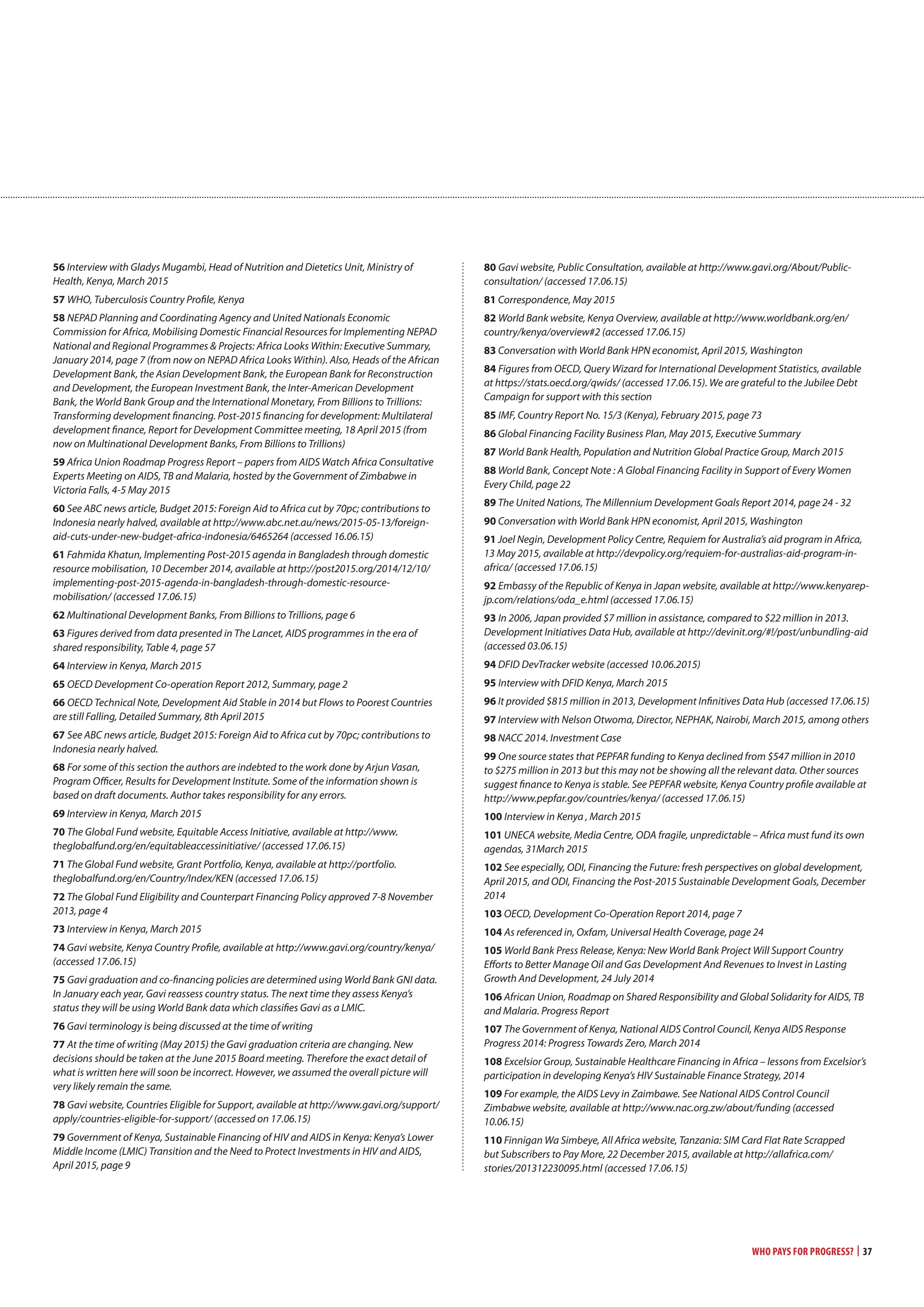 Who Pays for Progress? | 37
56 Interview with Gladys Mugambi, Head of Nutrition and Dietetics Unit, Ministry of
Health, Kenya, March 2015
57 WHO, Tuberculosis Country Profile, Kenya
58 NEPAD Planning and Coordinating Agency and United Nationals Economic
Commission for Africa, Mobilising Domestic Financial Resources for Implementing NEPAD
National and Regional Programmes & Projects: Africa Looks Within: Executive Summary,
January 2014, page 7 (from now on NEPAD Africa Looks Within). Also, Heads of the African
Development Bank, the Asian Development Bank, the European Bank for Reconstruction
and Development, the European Investment Bank, the Inter-American Development
Bank, the World Bank Group and the International Monetary, From Billions to Trillions:
Transforming development financing. Post-2015 financing for development: Multilateral
development finance, Report for Development Committee meeting, 18 April 2015 (from
now on Multinational Development Banks, From Billions to Trillions)
59 Africa Union Roadmap Progress Report – papers from AIDS Watch Africa Consultative
Experts Meeting on AIDS, TB and Malaria, hosted by the Government of Zimbabwe in
Victoria Falls, 4-5 May 2015
60 See ABC news article, Budget 2015: Foreign Aid to Africa cut by 70pc; contributions to
Indonesia nearly halved, available at http://www.abc.net.au/news/2015-05-13/foreign-
aid-cuts-under-new-budget-africa-indonesia/6465264 (accessed 16.06.15)
61 Fahmida Khatun, Implementing Post-2015 agenda in Bangladesh through domestic
resource mobilisation, 10 December 2014, available at http://post2015.org/2014/12/10/
implementing-post-2015-agenda-in-bangladesh-through-domestic-resource-
mobilisation/ (accessed 17.06.15)
62 Multinational Development Banks, From Billions to Trillions, page 6
63 Figures derived from data presented in The Lancet, AIDS programmes in the era of
shared responsibility, Table 4, page 57
64 Interview in Kenya, March 2015
65 OECD Development Co-operation Report 2012, Summary, page 2
66 OECD Technical Note, Development Aid Stable in 2014 but Flows to Poorest Countries
are still Falling, Detailed Summary, 8th April 2015
67 See ABC news article, Budget 2015: Foreign Aid to Africa cut by 70pc; contributions to
Indonesia nearly halved.
68 For some of this section the authors are indebted to the work done by Arjun Vasan,
Program Officer, Results for Development Institute. Some of the information shown is
based on draft documents. Author takes responsibility for any errors.
69 Interview in Kenya, March 2015
70 The Global Fund website, Equitable Access Initiative, available at http://www.
theglobalfund.org/en/equitableaccessinitiative/ (accessed 17.06.15)
71 The Global Fund website, Grant Portfolio, Kenya, available at http://portfolio.
theglobalfund.org/en/Country/Index/KEN (accessed 17.06.15)
72 The Global Fund Eligibility and Counterpart Financing Policy approved 7-8 November
2013, page 4
73 Interview in Kenya, March 2015
74 Gavi website, Kenya Country Profile, available at http://www.gavi.org/country/kenya/
(accessed 17.06.15)
75 Gavi graduation and co-financing policies are determined using World Bank GNI data.
In January each year, Gavi reassess country status. The next time they assess Kenya’s
status they will be using World Bank data which classifies Gavi as a LMIC.
76 Gavi terminology is being discussed at the time of writing
77 At the time of writing (May 2015) the Gavi graduation criteria are changing. New
decisions should be taken at the June 2015 Board meeting. Therefore the exact detail of
what is written here will soon be incorrect. However, we assumed the overall picture will
very likely remain the same.
78 Gavi website, Countries Eligible for Support, available at http://www.gavi.org/support/
apply/countries-eligible-for-support/ (accessed on 17.06.15)
79 Government of Kenya, Sustainable Financing of HIV and AIDS in Kenya: Kenya’s Lower
Middle Income (LMIC) Transition and the Need to Protect Investments in HIV and AIDS,
April 2015, page 9
80 Gavi website, Public Consultation, available at http://www.gavi.org/About/Public-
consultation/ (accessed 17.06.15)
81 Correspondence, May 2015
82 World Bank website, Kenya Overview, available at http://www.worldbank.org/en/
country/kenya/overview#2 (accessed 17.06.15)
83 Conversation with World Bank HPN economist, April 2015, Washington
84 Figures from OECD, Query Wizard for International Development Statistics, available
at https://stats.oecd.org/qwids/ (accessed 17.06.15). We are grateful to the Jubilee Debt
Campaign for support with this section
85 IMF, Country Report No. 15/3 (Kenya), February 2015, page 73
86 Global Financing Facility Business Plan, May 2015, Executive Summary
87 World Bank Health, Population and Nutrition Global Practice Group, March 2015
88 World Bank, Concept Note : A Global Financing Facility in Support of Every Women
Every Child, page 22
89 The United Nations, The Millennium Development Goals Report 2014, page 24 - 32
90 Conversation with World Bank HPN economist, April 2015, Washington
91 Joel Negin, Development Policy Centre, Requiem for Australia’s aid program in Africa,
13 May 2015, available at http://devpolicy.org/requiem-for-australias-aid-program-in-
africa/ (accessed 17.06.15)
92 Embassy of the Republic of Kenya in Japan website, available at http://www.kenyarep-
jp.com/relations/oda_e.html (accessed 17.06.15)
93 In 2006, Japan provided $7 million in assistance, compared to $22 million in 2013.
Development Initiatives Data Hub, available at http://devinit.org/#!/post/unbundling-aid
(accessed 03.06.15)
94 DFID DevTracker website (accessed 10.06.2015)
95 Interview with DFID Kenya, March 2015
96 It provided $815 million in 2013, Development Infinitives Data Hub (accessed 17.06.15)
97 Interview with Nelson Otwoma, Director, NEPHAK, Nairobi, March 2015, among others
98 NACC 2014. Investment Case
99 One source states that PEPFAR funding to Kenya declined from $547 million in 2010
to $275 million in 2013 but this may not be showing all the relevant data. Other sources
suggest finance to Kenya is stable. See PEPFAR website, Kenya Country profile available at
http://www.pepfar.gov/countries/kenya/ (accessed 17.06.15)
100 Interview in Kenya , March 2015
101 UNECA website, Media Centre, ODA fragile, unpredictable – Africa must fund its own
agendas, 31March 2015
102 See especially, ODI, Financing the Future: fresh perspectives on global development,
April 2015, and ODI, Financing the Post-2015 Sustainable Development Goals, December
2014
103 OECD, Development Co-Operation Report 2014, page 7
104 As referenced in, Oxfam, Universal Health Coverage, page 24
105 World Bank Press Release, Kenya: New World Bank Project Will Support Country
Efforts to Better Manage Oil and Gas Development And Revenues to Invest in Lasting
Growth And Development, 24 July 2014
106 African Union, Roadmap on Shared Responsibility and Global Solidarity for AIDS, TB
and Malaria. Progress Report
107 The Government of Kenya, National AIDS Control Council, Kenya AIDS Response
Progress 2014: Progress Towards Zero, March 2014
108 Excelsior Group, Sustainable Healthcare Financing in Africa – lessons from Excelsior’s
participation in developing Kenya’s HIV Sustainable Finance Strategy, 2014
109 For example, the AIDS Levy in Zaimbawe. See National AIDS Control Council
Zimbabwe website, available at http://www.nac.org.zw/about/funding (accessed
10.06.15)
110 Finnigan Wa Simbeye, All Africa website, Tanzania: SIM Card Flat Rate Scrapped
but Subscribers to Pay More, 22 December 2015, available at http://allafrica.com/
stories/201312230095.html (accessed 17.06.15)
 