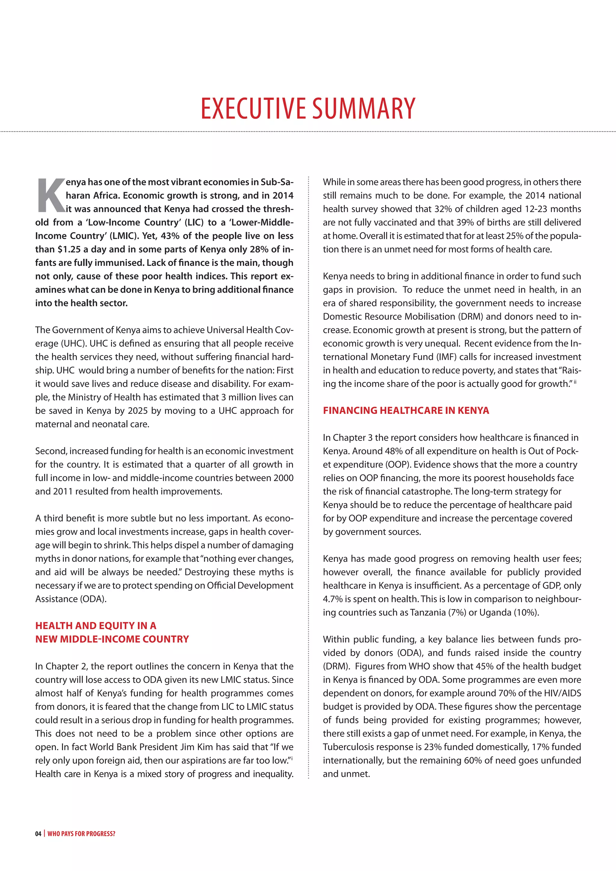 04 | Who Pays for Progress?
executive summAry
K
enya has one of the most vibrant economies in sub-sa-
haran Africa. economic growth is strong, and in 2014
it was announced that kenya had crossed the thresh-
old from a ‘low-Income country’ (lIc) to a ‘lower-middle-
Income country’ (lmIc). yet, 43% of the people live on less
than $1.25 a day and in some parts of kenya only 28% of in-
fants are fully immunised. lack of finance is the main, though
not only, cause of these poor health indices. this report ex-
amines what can be done in kenya to bring additional finance
into the health sector.
The Government of Kenya aims to achieve Universal Health Cov-
erage (UHC). UHC is defined as ensuring that all people receive
the health services they need, without suffering financial hard-
ship. UHC would bring a number of benefits for the nation: First
it would save lives and reduce disease and disability. For exam-
ple, the Ministry of Health has estimated that 3 million lives can
be saved in Kenya by 2025 by moving to a UHC approach for
maternal and neonatal care.
Second, increased funding for health is an economic investment
for the country. It is estimated that a quarter of all growth in
full income in low- and middle-income countries between 2000
and 2011 resulted from health improvements.
A third benefit is more subtle but no less important. As econo-
mies grow and local investments increase, gaps in health cover-
age will begin to shrink.This helps dispel a number of damaging
myths in donor nations, for example that“nothing ever changes,
and aid will be always be needed.” Destroying these myths is
necessary if we are to protect spending on Official Development
Assistance (ODA).
HEaLTH anD EqUiTy in a
nEw miDDLE-incomE coUnTRy
In Chapter 2, the report outlines the concern in Kenya that the
country will lose access to ODA given its new LMIC status. Since
almost half of Kenya’s funding for health programmes comes
from donors, it is feared that the change from LIC to LMIC status
could result in a serious drop in funding for health programmes.
This does not need to be a problem since other options are
open. In fact World Bank President Jim Kim has said that “If we
rely only upon foreign aid, then our aspirations are far too low.”i
Health care in Kenya is a mixed story of progress and inequality.
While in some areas there has been good progress, in others there
still remains much to be done. For example, the 2014 national
health survey showed that 32% of children aged 12-23 months
are not fully vaccinated and that 39% of births are still delivered
at home. Overall it is estimated that for at least 25% of the popula-
tion there is an unmet need for most forms of health care.
Kenya needs to bring in additional finance in order to fund such
gaps in provision. To reduce the unmet need in health, in an
era of shared responsibility, the government needs to increase
Domestic Resource Mobilisation (DRM) and donors need to in-
crease. Economic growth at present is strong, but the pattern of
economic growth is very unequal. Recent evidence from the In-
ternational Monetary Fund (IMF) calls for increased investment
in health and education to reduce poverty, and states that“Rais-
ing the income share of the poor is actually good for growth.”ii
Financing HEaLTHcaRE in KEnya
In Chapter 3 the report considers how healthcare is financed in
Kenya. Around 48% of all expenditure on health is Out of Pock-
et expenditure (OOP). Evidence shows that the more a country
relies on OOP financing, the more its poorest households face
the risk of financial catastrophe. The long-term strategy for
Kenya should be to reduce the percentage of healthcare paid
for by OOP expenditure and increase the percentage covered
by government sources.
Kenya has made good progress on removing health user fees;
however overall, the finance available for publicly provided
healthcare in Kenya is insufficient. As a percentage of GDP, only
4.7% is spent on health. This is low in comparison to neighbour-
ing countries such as Tanzania (7%) or Uganda (10%).
Within public funding, a key balance lies between funds pro-
vided by donors (ODA), and funds raised inside the country
(DRM). Figures from WHO show that 45% of the health budget
in Kenya is financed by ODA. Some programmes are even more
dependent on donors, for example around 70% of the HIV/AIDS
budget is provided by ODA. These figures show the percentage
of funds being provided for existing programmes; however,
there still exists a gap of unmet need. For example, in Kenya, the
Tuberculosis response is 23% funded domestically, 17% funded
internationally, but the remaining 60% of need goes unfunded
and unmet.
 