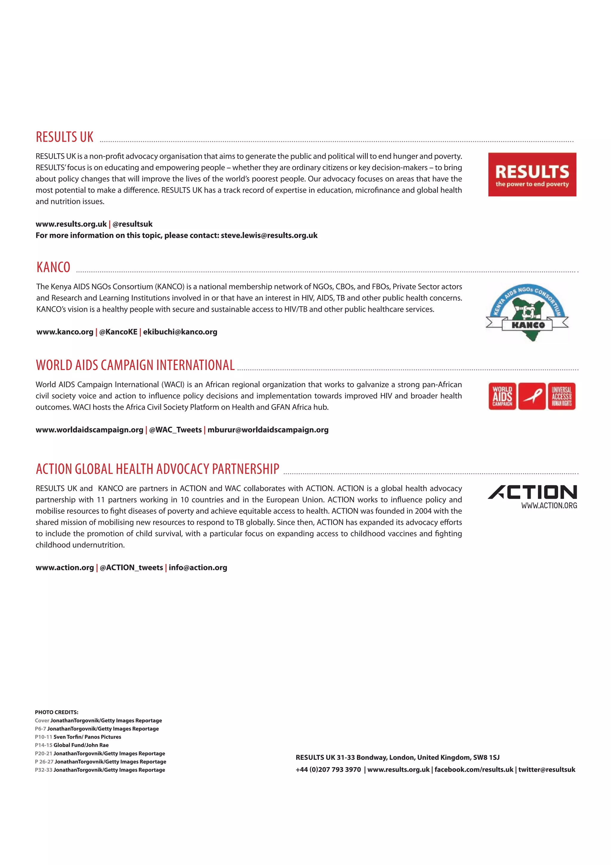 results uk
RESULTS UK is a non‐profit advocacy organisation that aims to generate the public and political will to end hunger and poverty.
RESULTS’focus is on educating and empowering people – whether they are ordinary citizens or key decision-makers – to bring
about policy changes that will improve the lives of the world’s poorest people. Our advocacy focuses on areas that have the
most potential to make a difference. RESULTS UK has a track record of expertise in education, microfinance and global health
and nutrition issues.
www.results.org.uk | @resultsuk
For more information on this topic, please contact: steve.lewis@results.org.uk
The Kenya AIDS NGOs Consortium (KANCO) is a national membership network of NGOs, CBOs, and FBOs, Private Sector actors
and Research and Learning Institutions involved in or that have an interest in HIV, AIDS, TB and other public health concerns.
KANCO’s vision is a healthy people with secure and sustainable access to HIV/TB and other public healthcare services.
www.kanco.org | @KancoKE | ekibuchi@kanco.org
kAnco
World AIDS Campaign International (WACI) is an African regional organization that works to galvanize a strong pan-African
civil society voice and action to influence policy decisions and implementation towards improved HIV and broader health
outcomes. WACI hosts the Africa Civil Society Platform on Health and GFAN Africa hub.
www.worldaidscampaign.org | @wac_Tweets | mburur@worldaidscampaign.org
world Aids cAmpAign internAtionAl
RESULTS UK and KANCO are partners in ACTION and WAC collaborates with ACTION. ACTION is a global health advocacy
partnership with 11 partners working in 10 countries and in the European Union. ACTION works to influence policy and
mobilise resources to fight diseases of poverty and achieve equitable access to health. ACTION was founded in 2004 with the
shared mission of mobilising new resources to respond to TB globally. Since then, ACTION has expanded its advocacy efforts
to include the promotion of child survival, with a particular focus on expanding access to childhood vaccines and fighting
childhood undernutrition.
www.action.org | @acTion_tweets | info@action.org
Action gloBAl heAlth AdvocAcy pArtnership
PHoTo cREDiTS:
cover JonathanTorgovnik/getty images Reportage
P6-7 JonathanTorgovnik/getty images Reportage
P10-11 Sven Torfin/ Panos Pictures
P14-15 global Fund/John Rae
P20-21 JonathanTorgovnik/getty images Reportage
P 26-27 JonathanTorgovnik/getty images Reportage
P32-33 JonathanTorgovnik/getty images Reportage
RESULTS UK 31-33 Bondway, London, United Kingdom, Sw8 1SJ
+44 (0)207 793 3970 | www.results.org.uk | facebook.com/results.uk | twitter@resultsuk
 
