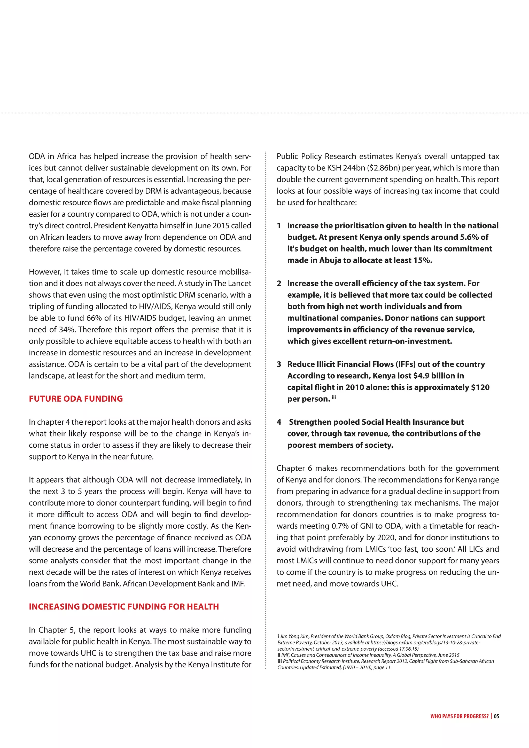 Who Pays for Progress? | 05
ODA in Africa has helped increase the provision of health serv-
ices but cannot deliver sustainable development on its own. For
that, local generation of resources is essential. Increasing the per-
centage of healthcare covered by DRM is advantageous, because
domestic resource flows are predictable and make fiscal planning
easier for a country compared to ODA, which is not under a coun-
try’s direct control. President Kenyatta himself in June 2015 called
on African leaders to move away from dependence on ODA and
therefore raise the percentage covered by domestic resources.
However, it takes time to scale up domestic resource mobilisa-
tion and it does not always cover the need. A study inThe Lancet
shows that even using the most optimistic DRM scenario, with a
tripling of funding allocated to HIV/AIDS, Kenya would still only
be able to fund 66% of its HIV/AIDS budget, leaving an unmet
need of 34%. Therefore this report offers the premise that it is
only possible to achieve equitable access to health with both an
increase in domestic resources and an increase in development
assistance. ODA is certain to be a vital part of the development
landscape, at least for the short and medium term.
FUTURE oDa FUnDing
In chapter 4 the report looks at the major health donors and asks
what their likely response will be to the change in Kenya’s in-
come status in order to assess if they are likely to decrease their
support to Kenya in the near future.
It appears that although ODA will not decrease immediately, in
the next 3 to 5 years the process will begin. Kenya will have to
contribute more to donor counterpart funding, will begin to find
it more difficult to access ODA and will begin to find develop-
ment finance borrowing to be slightly more costly. As the Ken-
yan economy grows the percentage of finance received as ODA
will decrease and the percentage of loans will increase. Therefore
some analysts consider that the most important change in the
next decade will be the rates of interest on which Kenya receives
loans from the World Bank, African Development Bank and IMF.
incREaSing DomESTic FUnDing FoR HEaLTH
In Chapter 5, the report looks at ways to make more funding
available for public health in Kenya.The most sustainable way to
move towards UHC is to strengthen the tax base and raise more
funds for the national budget. Analysis by the Kenya Institute for
Public Policy Research estimates Kenya’s overall untapped tax
capacity to be KSH 244bn ($2.86bn) per year, which is more than
double the current government spending on health. This report
looks at four possible ways of increasing tax income that could
be used for healthcare:
1 increase the prioritisation given to health in the national
budget. at present Kenya only spends around 5.6% of
it's budget on health, much lower than its commitment
made in abuja to allocate at least 15%.
2 increase the overall efficiency of the tax system. For
example, it is believed that more tax could be collected
both from high net worth individuals and from
multinational companies. Donor nations can support
improvements in efficiency of the revenue service,
which gives excellent return-on-investment.
3 Reduce illicit Financial Flows (iFFs) out of the country
according to research, Kenya lost $4.9 billion in
capital flight in 2010 alone: this is approximately $120
per person. iii
4 Strengthen pooled Social Health insurance but
cover, through tax revenue, the contributions of the
poorest members of society.
Chapter 6 makes recommendations both for the government
of Kenya and for donors. The recommendations for Kenya range
from preparing in advance for a gradual decline in support from
donors, through to strengthening tax mechanisms. The major
recommendation for donors countries is to make progress to-
wards meeting 0.7% of GNI to ODA, with a timetable for reach-
ing that point preferably by 2020, and for donor institutions to
avoid withdrawing from LMICs ‘too fast, too soon.’ All LICs and
most LMICs will continue to need donor support for many years
to come if the country is to make progress on reducing the un-
met need, and move towards UHC.
i Jim Yong Kim, President of the World Bank Group, Oxfam Blog, Private Sector Investment is Critical to End
Extreme Poverty, October 2013, available at https://blogs.oxfam.org/en/blogs/13-10-28-private-
sectorinvestment-critical-end-extreme-poverty (accessed 17.06.15)
ii IMF, Causes and Consequences of Income Inequality, A Global Perspective, June 2015
iii Political Economy Research Institute, Research Report 2012, Capital Flight from Sub-Saharan African
Countries: Updated Estimated, (1970 – 2010), page 11
 