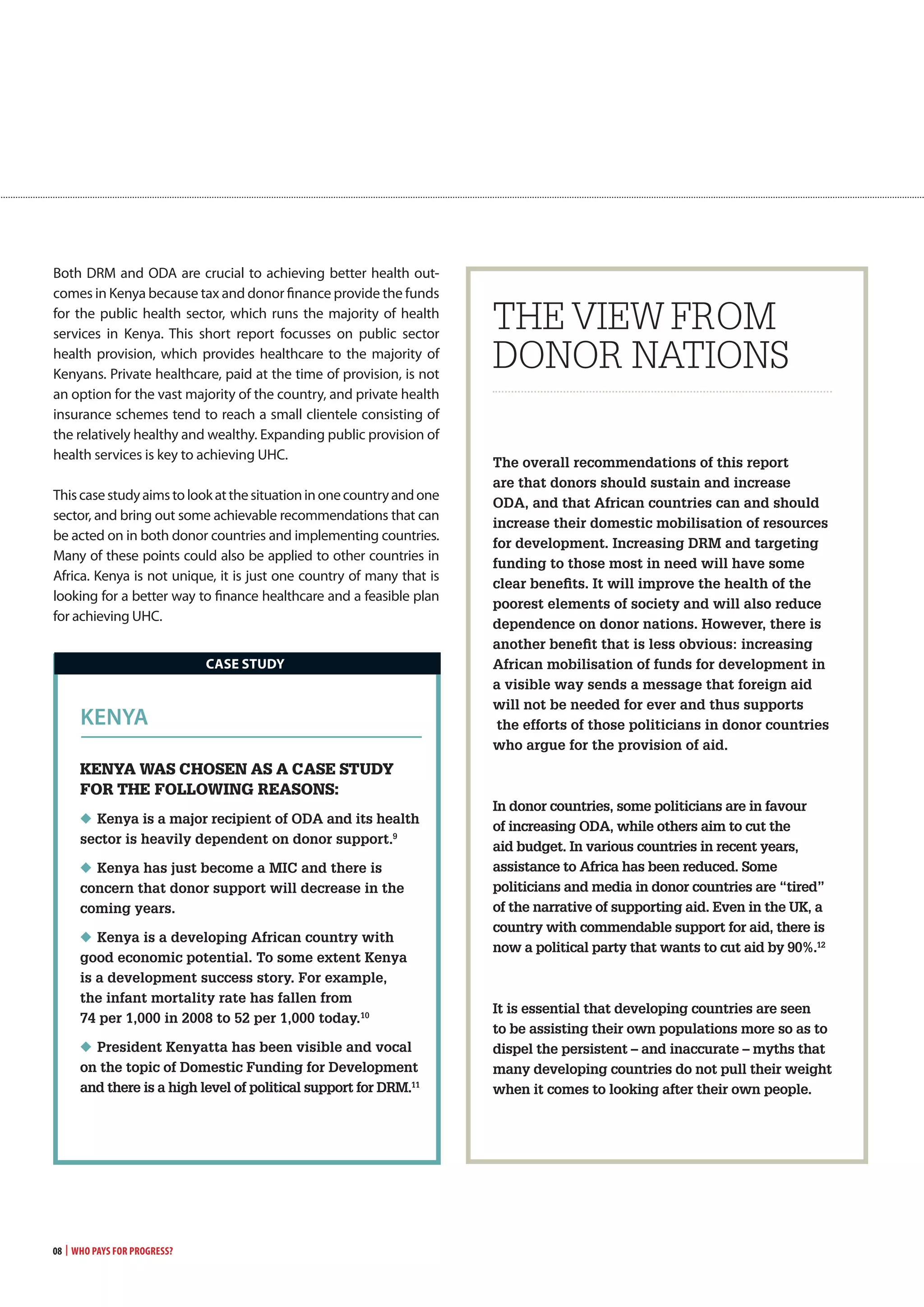 08 | Who Pays for Progress?
Both DRM and ODA are crucial to achieving better health out-
comes in Kenya because tax and donor finance provide the funds
for the public health sector, which runs the majority of health
services in Kenya. This short report focusses on public sector
health provision, which provides healthcare to the majority of
Kenyans. Private healthcare, paid at the time of provision, is not
an option for the vast majority of the country, and private health
insurance schemes tend to reach a small clientele consisting of
the relatively healthy and wealthy. Expanding public provision of
health services is key to achieving UHC.
Thiscasestudyaimstolookatthesituationinonecountryandone
sector, and bring out some achievable recommendations that can
be acted on in both donor countries and implementing countries.
Many of these points could also be applied to other countries in
Africa. Kenya is not unique, it is just one country of many that is
looking for a better way to finance healthcare and a feasible plan
for achieving UHC.
The overall recommendations of this report
are that donors should sustain and increase
ODA, and that African countries can and should
increase their domestic mobilisation of resources
for development. Increasing DRM and targeting
funding to those most in need will have some
clear benefits. It will improve the health of the
poorest elements of society and will also reduce
dependence on donor nations. However, there is
another benefit that is less obvious: increasing
African mobilisation of funds for development in
a visible way sends a message that foreign aid
will not be needed for ever and thus supports
the efforts of those politicians in donor countries
who argue for the provision of aid.
In donor countries, some politicians are in favour
of increasing ODA, while others aim to cut the
aid budget. In various countries in recent years,
assistance to Africa has been reduced. Some
politicians and media in donor countries are “tired”
of the narrative of supporting aid. Even in the UK, a
country with commendable support for aid, there is
now a political party that wants to cut aid by 90%.12
It is essential that developing countries are seen
to be assisting their own populations more so as to
dispel the persistent – and inaccurate – myths that
many developing countries do not pull their weight
when it comes to looking after their own people.
THE VIEW FROM
DONOR NATIONS
Kenya was cHosen as a case stUdy
for tHe followinG reasons:
◆ Kenya is a major recipient of ODA and its health
sector is heavily dependent on donor support.9
◆ Kenya has just become a MIC and there is
concern that donor support will decrease in the
coming years.
◆ Kenya is a developing African country with
good economic potential. To some extent Kenya
is a development success story. For example,
the infant mortality rate has fallen from
74 per 1,000 in 2008 to 52 per 1,000 today.10
◆ President Kenyatta has been visible and vocal
on the topic of Domestic Funding for Development
and there is a high level of political support for DRM.11
kenyA
caSE STUDy
 