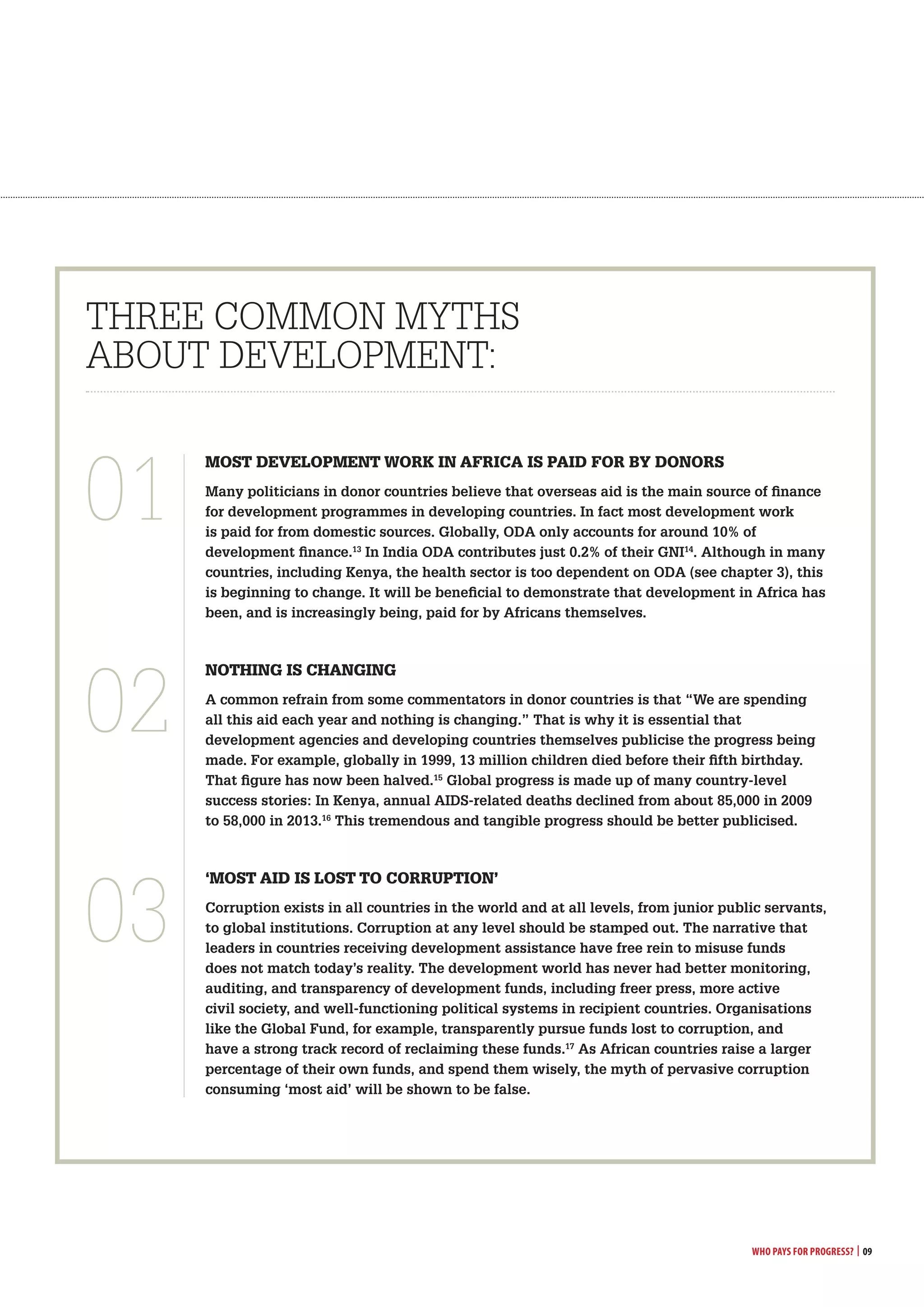 Who Pays for Progress? | 09
most develoPment worK in africa is Paid for by donors
Many politicians in donor countries believe that overseas aid is the main source of finance
for development programmes in developing countries. In fact most development work
is paid for from domestic sources. Globally, ODA only accounts for around 10% of
development finance.13
In India ODA contributes just 0.2% of their GNI14
. Although in many
countries, including Kenya, the health sector is too dependent on ODA (see chapter 3), this
is beginning to change. It will be beneficial to demonstrate that development in Africa has
been, and is increasingly being, paid for by Africans themselves.
notHinG is cHanGinG
A common refrain from some commentators in donor countries is that “We are spending
all this aid each year and nothing is changing.” That is why it is essential that
development agencies and developing countries themselves publicise the progress being
made. For example, globally in 1999, 13 million children died before their fifth birthday.
That figure has now been halved.15
Global progress is made up of many country-level
success stories: In Kenya, annual AIDS-related deaths declined from about 85,000 in 2009
to 58,000 in 2013.16
This tremendous and tangible progress should be better publicised.
‘most aid is lost to corrUPtion’
Corruption exists in all countries in the world and at all levels, from junior public servants,
to global institutions. Corruption at any level should be stamped out. The narrative that
leaders in countries receiving development assistance have free rein to misuse funds
does not match today’s reality. The development world has never had better monitoring,
auditing, and transparency of development funds, including freer press, more active
civil society, and well-functioning political systems in recipient countries. Organisations
like the Global Fund, for example, transparently pursue funds lost to corruption, and
have a strong track record of reclaiming these funds.17
As African countries raise a larger
percentage of their own funds, and spend them wisely, the myth of pervasive corruption
consuming ‘most aid’ will be shown to be false.
THREE cOMMON MyTHS
AbOuT DEVElOpMENT:
01
02
03
 