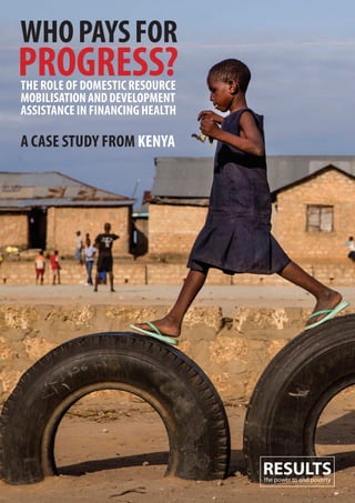 02 | Who Pays for Progress? Who Pays for Progress? | 03
WhoPaysfor
Progress?The role of DomesTic resource
mobilisaTionanDDeveloPmenT
assisTanceinfinancinghealTh
a case sTuDy from Kenya
RESULTSthe power to end poverty
 