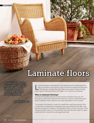 MARCH 2016 THE HOME HANDYMAN12
FLOORING
Laminate floors
By Aarifah Nosarka
Thinking of replacing
your floors? Laminate
flooring is a smart
option and you can
install it yourself
L
aminate flooring is considered one of the quickest, easiest and least expensive
ways to transform a home, which is why it has become a popular flooring option
for homeowners. Laminate flooring imitates various types of wood, including
certain types of solid wood that are too fragile or too costly to use as flooring.
What is laminate flooring?
Laminate flooring offers the look of natural wood at a fraction of the price. The
flooring has a hard surface that looks like wood, but it consists of about 80% wood-
based composites. It has a melamine wear layer that protects it from scratches.
“The majority of the product is made from wood fibres, wood chips and pulp. There
is a base layer, core layer, paper photographic layer and a protective wear layer,” says
Rory Keane, operations manager at Flooring Depot.While a common misnomer is that
a thicker laminate makes for a better laminate, Rory says that what makes for a good
quality laminate is board density and a good wear layer.
Pic courtesy Kaindl
 