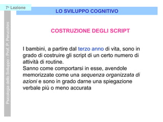 LO SVILUPPO COGNITIVO
PsicologiadelloSviluppo-Prof.P.Perucchini7a
Lezione
COSTRUZIONE DEGLI SCRIPT
I bambini, a partire dal terzo anno di vita, sono in
grado di costruire gli script di un certo numero di
attività di routine.
Sanno come comportarsi in esse, avendole
memorizzate come una sequenza organizzata di
azioni e sono in grado darne una spiegazione
verbale più o meno accurata
 