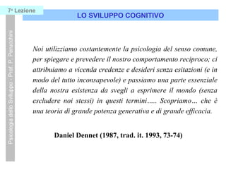LO SVILUPPO COGNITIVO
PsicologiadelloSviluppo-Prof.P.Perucchini7a
Lezione
Noi utilizziamo costantemente la psicologia del senso comune,
per spiegare e prevedere il nostro comportamento reciproco; ci
attribuiamo a vicenda credenze e desideri senza esitazioni (e in
modo del tutto inconsapevole) e passiamo una parte essenziale
della nostra esistenza da svegli a esprimere il mondo (senza
escludere noi stessi) in questi termini….. Scopriamo… che è
una teoria di grande potenza generativa e di grande efficacia.
Daniel Dennet (1987, trad. it. 1993, 73-74)
 