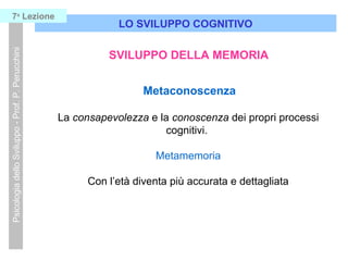 LO SVILUPPO COGNITIVO
PsicologiadelloSviluppo-Prof.P.Perucchini7a
Lezione
SVILUPPO DELLA MEMORIA
Metaconoscenza
La consapevolezza e la conoscenza dei propri processi
cognitivi.
Metamemoria
Con l’età diventa più accurata e dettagliata
 