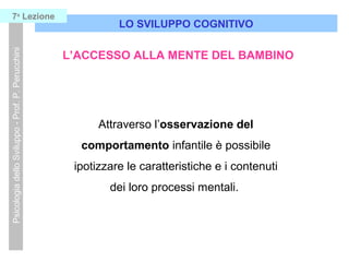 Attraverso l’osservazione del
comportamento infantile è possibile
ipotizzare le caratteristiche e i contenuti
dei loro processi mentali.
LO SVILUPPO COGNITIVO
PsicologiadelloSviluppo-Prof.P.Perucchini7a
Lezione
L’ACCESSO ALLA MENTE DEL BAMBINO
 