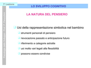  Usi della rappresentazione simbolica nel bambino
 strumenti personali di pensiero
 rievocazione passato e anticipazione futuro
 riferimento a categorie astratte
 usi molto vari legati alla flessibilità
 possono essere condivise
LO SVILUPPO COGNITIVO
PsicologiadelloSviluppo-Prof.P.Perucchini7a
Lezione
LA NATURA DEL PENSIERO
 