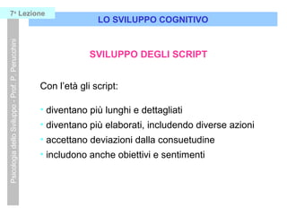 LO SVILUPPO COGNITIVO
PsicologiadelloSviluppo-Prof.P.Perucchini7a
Lezione
SVILUPPO DEGLI SCRIPT
Con l’età gli script:
• diventano più lunghi e dettagliati
• diventano più elaborati, includendo diverse azioni
• accettano deviazioni dalla consuetudine
• includono anche obiettivi e sentimenti
 