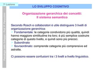 LO SVILUPPO COGNITIVO
PsicologiadelloSviluppo-Prof.P.Perucchini7a
Lezione
Organizzazione gerarchica dei concetti:
Il sistema semantico
Secondo Rosch e collaboratori è utile distinguere 3 livelli di
organizzazione gerarchica:
 Fondamentale: le categorie condividono più qualità, quindi
hanno maggiore similitudine tra loro; è più semplice costruire
categorie di questo livello, e quindi sono più precoci.
 Subordinato
 Sovraordinato: comprende categorie più comprensive ed
astratte.
Ci possono essere confusioni tra i 3 livelli a livello linguistico.
 