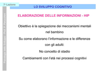 LO SVILUPPO COGNITIVO
PsicologiadelloSviluppo-Prof.P.Perucchini7a
Lezione
ELABORAZIONE DELLE INFORMAZIONI - HIP
Obiettivo è la spiegazione dei meccanismi mentali
nel bambino
Su come elaborano l’informazione e le differenze
con gli adulti:
No concetto di stadio
Cambiamenti con l’età nei processi cognitivi
 
