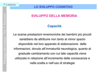 LO SVILUPPO COGNITIVO
PsicologiadelloSviluppo-Prof.P.Perucchini7a
Lezione
SVILUPPO DELLA MEMORIA
Capacità
Le scarse prestazioni mnemoniche dei bambini più piccoli
sarebbero da attribuire non tanto al minor spazio
disponibile nel loro apparato di elaborazione delle
informazioni, dovuto all’immaturità neurologica, quanto al
graduale cambiamento con cui tale capacità viene
utilizzata in relazione all’incremento delle conoscenze e
nella scelta e nell’uso di strategie
 