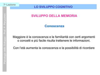 LO SVILUPPO COGNITIVO
PsicologiadelloSviluppo-Prof.P.Perucchini7a
Lezione
SVILUPPO DELLA MEMORIA
Conoscenza
Maggiore è la conoscenza e la familiarità con certi argomenti
o concetti e più facile risulta trattenere le informazioni.
Con l’età aumenta la conoscenza e la possibilità di ricordare
 