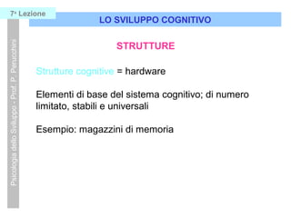 Strutture cognitive = hardware
Elementi di base del sistema cognitivo; di numero
limitato, stabili e universali
Esempio: magazzini di memoria
LO SVILUPPO COGNITIVO
PsicologiadelloSviluppo-Prof.P.Perucchini7a
Lezione
STRUTTURE
 