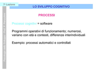Processi cognitivi = software
Programmi operativi di funzionamento; numerosi,
variano con età e contesti, differenze interindividuali
Esempio: processi automatici e controllati
LO SVILUPPO COGNITIVO
PsicologiadelloSviluppo-Prof.P.Perucchini7a
Lezione
PROCESSI
 