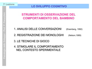 LO SVILUPPO COGNITIVO
PsicologiadelloSviluppo-Prof.P.Perucchini7a
Lezione
STRUMENTI DI OSSERVAZIONE DEL
COMPORTAMENTO DEL BAMBINO
1. ANALISI DELLE CONVERSAZIONIANALISI DELLE CONVERSAZIONI (Eisenberg, 1992)
2. REGISTRAZIONE DEI MONOLOGHIREGISTRAZIONE DEI MONOLOGHI (Nelson,1989)
3. LE TECNICHE DI GIOCOLE TECNICHE DI GIOCO
4. STIMOLARE IL COMPORTAMENTOSTIMOLARE IL COMPORTAMENTO
NEL CONTESTO SPERIMENTALENEL CONTESTO SPERIMENTALE
 