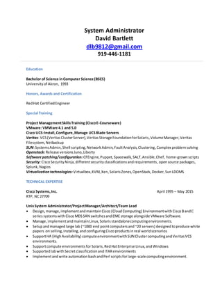 System Administrator
David Bartlett
dlb9812@gmail.com
919-446-1181
Education
Bachelor of Science in Computer Science (BSCS)
University of Akron, 1993
Honors, Awards and Certification
RedHat CertifiedEngineer
Special Training
Project ManagementSkillsTraining (CiscoE-Courseware)
VMware: VMWare 4.1 and 5.0
Cisco UCS:Install,Configure,Manage UCSBlade Servers
Veritas: VCS(VeritasClusterServer),Veritas Storage FoundationforSolaris,VolumeManager, Veritas
Filesystem, Netbackup
SUN:SystemsAdmin,Shell scripting,NetworkAdmin,FaultAnalysis,Clustering,Complex problemsolving
Openstack: Release versionsJuno,Liberty
Software patching/configuration: CFEngine,Puppet,Spacewalk, SALT,Ansible,Chef, home-grownscripts
Security: CiscoSecurityNinja,differentsecurityclassificationsandrequirements,opensource packages,
Splunk,Nagios
Virtualizationtechnologies: Virtualbox,KVM,Xen,SolarisZones,OpenStack,Docker,SunLDOMS
TECHNICAL EXPERTISE
Cisco Systems,Inc. April 1995 – May 2015
RTP, NC27709
UnixSystem Administrator/ProjectManager/Architect/Team Lead
 Design,manage,implementandmaintainCisco (CloudComputing) EnvironmentwithCiscoBandC
seriessystemswithCiscoMDSSAN switchesandEMC storage alongside VMware Software.
 Manage,implementandmaintain Linux,Solarisstandalonecomputingenvironments.
 Setupandmanaged large lab (~1000 end pointcomputersand~20 servers) designedtoproduce white
papers on selling,installing,andconfiguringCiscoproductsinreal worldscenarios
 SupportHA (HighAvailability) computeenvironmentwithSUN ClustercomputingandVeritasVCS
environments.
 Supportcompute environmentsfor Solaris,RedHatEnterprise Linux,andWindows
 SupportedlabwithSecretclassificationandITARenvironments
 Implementandwrite automationbashandPerl scriptsforlarge-scale computingenvironment.
 