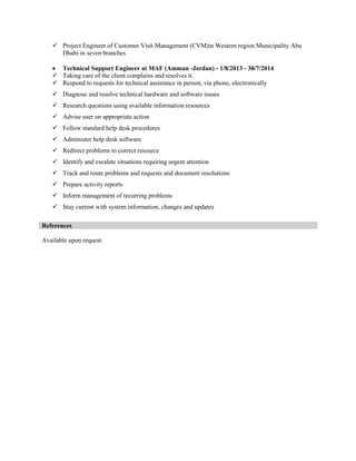  Project Engineer of Customer Visit Management (CVM)in Western region Municipality Abu
Dhabi in seven branches
 Technical Support Engineer at MAF (Amman -Jordan) - 1/8/2013 - 30/7/2014
 Taking care of the client complains and resolves it.
 Respond to requests for technical assistance in person, via phone, electronically
 Diagnose and resolve technical hardware and software issues
 Research questions using available information resources
 Advise user on appropriate action
 Follow standard help desk procedures
 Administer help desk software
 Redirect problems to correct resource
 Identify and escalate situations requiring urgent attention
 Track and route problems and requests and document resolutions
 Prepare activity reports
 Inform management of recurring problems
 Stay current with system information, changes and updates
References
Available upon request.
 