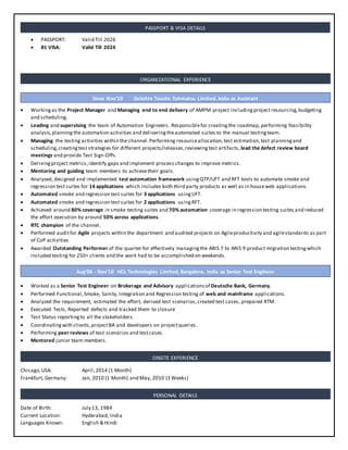 PASSPORT: Valid Till 2026
 B1 VISA: Valid Till 2024
 Workingas the Project Manager and Managing end to end delivery of AMPM project includingprojectresourcing,budgeting
and scheduling.
 Leading and supervising the team of Automation Engineers. Responsiblefor creatingthe roadmap, performing feasibility
analysis,planning the automation activities and deliveringtheautomated suites to the manual testingteam.
 Managing the testing activities within the channel.Performing resourceallocation,test estimation,test planningand
scheduling,creatingtest strategies for different projects/releases,reviewingtest artifacts, lead the defect review board
meetings and provide Test Sign-Offs.
 Derivingproject metrics,identify gaps and implement process changes to improve metrics.
 Mentoring and guiding team members to achievetheir goals.
 Analyzed, designed and implemented test automation framework usingQTP/UFT and RFT tools to automate smoke and
regression test suites for 14 applications which includes both third party products as well as in houseweb applications.
 Automated smoke and regression test suites for 3 applications usingUFT.
 Automated smoke and regression test suites for 2 applications usingRFT.
 Achieved around 80% coverage in smoke testing suites and 70% automation coverage in regression testing suites and reduced
the effort execution by around 50% across applications.
 RTC champion of the channel.
 Performed auditfor Agile projects within the department and audited projects on Agileproductivity and agilestandards as part
of CoP activities.
 Awarded Outstanding Performer of the quarter for effectively managingthe ARIS 7 to ARIS 9 product migration testingwhich
included testing for 250+ clients and the work had to be accomplished on weekends.
 Worked as a Senior Test Engineer on Brokerage and Advisory applicationsof Deutsche Bank, Germany.
 Performed Functional,Smoke, Sanity, Integration and Regression testing of web and mainframe applications.
 Analyzed the requirement, estimated the effort, derived test scenarios,created test cases, prepared RTM.
 Executed Tests, Reported defects and tracked them to closure
 Test Status reporting to all the stakeholders.
 Coordinatingwith clients,projectBA and developers on projectqueries.
 Performing peer reviews of test scenarios and testcases.
 Mentored junior team members.
Chicago,USA: April,2014 (1 Month)
Frankfurt, Germany: Jan, 2010 (1 Month) and May, 2010 (3 Weeks)
Date of Birth: July 13, 1984
Current Location: Hyderabad, India
Languages Known: English & Hindi
ORGANIZATIONAL EXPERIENCE
PERSONAL DETAILS
PASSPORT & VISA DETAILS
ONSITE EXPERIENCE
Aug’06 - Nov’10 HCL Technologies Limited, Bangalore, India as Senior Test Engineer
Since Nov’10 Deloitte Touche Tohmatsu Limited, India as Assistant
 