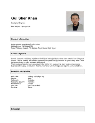 Gul Sher Khan
Geological Engineer
PEC Reg No: Geology /256
Contact Information
Email Address: gsherkhan@yahoo.com
Mobile Phone: +923339842561
Postal Address: village & P/O Bajkata, Tehsil Gagra, Distt: Buner
Career Objective
Career Objective: Grooming myself in Geological field operations which can enhance my analytical
abilities, critical thinking and thereby providing me plenty of opportunities to grow along with it and
become proficient in many upstream applications.
The importance has also been recognized in the field of civil engineering. Many engineering projects
Such as water supply, construction of dams, reservoirs, tunnels, bridges etc required geological advices.
Personal Information
Birth Date: 20 May 1990 (Age: 24)
Gender: Male
Nationality: Pakistan
Residence Country: Pakistan
Marital Status Single
CNIC No: 15101-3538241-9
Domicile: Buner
Education
 